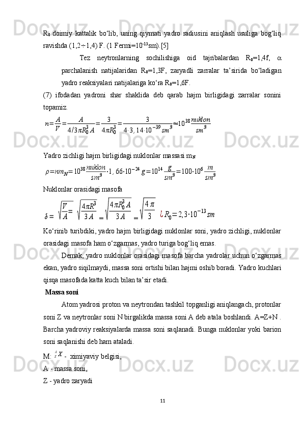 R
0   doimiy   kattalik   bo‘lib,   uning   qiymati   yadro   radiusini   aniqlash   usuliga   bog‘liq
ravishda (1,2  1,4) F. (1 Fermi=10 -13
sm).[5]
Tez   neytronlarning   sochilishiga   oid   tajribalardan   R
0 =1,4f,   
parchalanish   natijalaridan   R
0 =1,3F,   zaryadli   zarralar   ta’sirida   bo‘ladigan
yadro reaksiyalari natijalariga ko‘ra R
0 =1,6F.
(7)   ifodadan   yadroni   shar   shaklida   deb   qarab   hajm   birligidagi   zarralar   sonini
topamiz.n=	A
V	
=	A	
4/3πR	03A	
=	3	
4πR	03=	3	
4⋅3,14	⋅10	−39	sm	3≈	10	38	nuklon
sm	3
Yadro zichligi hajm birligidagi nuklonlar massasi m
N	
ρ=	nm	N=	10	38	nuklon
sm	3	⋅1,66	⋅10	−24	g=	10	14	g
sm	3=	100	⋅10	6	m
sm	3
Nuklonlar orasidagi masofa	
δ=	√
V
A
=	
√
4πR	3	
3A
=	√	
4πR	0
3A	
3	A =	√	
4π
3	¿R0=	2,3	⋅10	−13	sm
Ko‘rinib turibdiki, yadro hajm birligidagi nuklonlar soni, yadro zichligi, nuklonlar
orasidagi masofa ham o‘zgarmas, yadro turiga bog‘liq emas.
Demak, yadro nuklonlar orasidagi masofa barcha yadrolar uchun o‘zgarmas
ekan, yadro siqilmaydi, massa soni ortishi bilan hajmi oshib boradi. Yadro kuchlari
qisqa masofada katta kuch bilan ta’sir etadi.
 Massa soni
Atom yadrosi proton va neytrondan tashkil topganligi aniqlangach, protonlar
soni Z va neytronlar soni N birgalikda massa soni A deb atala boshlandi. A=Z+N .
Barcha yadroviy reaksiyalarda massa soni saqlanadi. Bunga nuklonlar yoki barion
soni saqlanishi deb ham ataladi.
M: 	
ZAX -  ximiyaviy belgisi,
A - massa soni,
Z - yadro zaryadi
11 