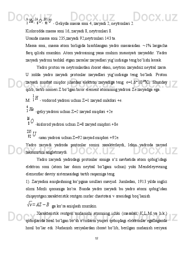 2
4He	,8
16	O	,92
235	U- Geliyda massa soni 4, zaryadi 2, neytronlari 2.
Kislorodda massa soni 16, zaryadi 8, neytronlari 8.
Uranda massa soni 235,zaryadi 92,neytronlari 143 ta.
Massa   soni,   massa   atom   birligida   hisoblangan   yadro   massasidan    1%   largacha
farq   qilishi   mumkin.   Atom   yadrosining   yana   muhim   xususiyati   zaryaddir.   Yadro
zaryadi yadroni tashkil etgan zarralar zaryadlari yig‘indisiga teng bo‘lishi kerak.
Yadro proton va neytronlardan iborat ekan, neytron zaryadsiz neytral zarra.
U   xolda   yadro   zaryadi   protonlar   zaryadlari   yig‘indisiga   teng   bo‘ladi.   Proton
zaryadi   musbat   miqdor   jihatdan   elektron   zaryadiga   teng:   e=1,6*10 -19
Kl.   Shunday
qilib, tartib nomeri  Z  bo‘lgan biror element atomining yadrosi  Z e zaryadga ega.
M: 	
1
1Н - vodorod yadrosi uchun  Z =1 zaryad mikdori +e.	
2
4Не
-geliy yadrosi uchun  Z =2 zaryad miqdori +2e
8
16	
О
-kislorod yadrosi uchun  Z =8 zaryad miqdori +8e
92
235	
U
-uran yadrosi uchun  Z =92 zaryad miqdori +92e.
Yadro   zaryadi   yadroda   protonlar   sonini   xarakterlaydi,   lekin   yadroda   zaryad
taksimotini anglatmaydi.
Yadro   zaryadi   yadrodagi   protonlar   soniga   o‘z   navbatida   atom   qobig‘idagi
elektron   soni   (atom   har   doim   neytral   bo‘lgani   uchun)   yoki   Mendeleyevning
elementlar davriy sistemasidagi tartib raqamiga teng.
1). Zaryadini  aniqlashning ko‘pgina usullari  mavjud. Jumladan,  1913 yilda  ingliz
olimi   Mozli   qonuniga   ko‘ra.   Bunda   yadro   zaryadi   bu   yadro   atomi   qobig‘idan
chiqayotgan xarakteristik rentgen nurlar chastotasi    orasidagi boq’lanish	
√ν=	AZ	−	B
 ga ko‘ra aniqlash mumkin.
Xarakteristik   rentgen   nurlanishi   atomning   ichki   (masalan,   K,L,M   va   h.k.)
qobiqlarida hosil bo‘lgan bo‘sh o‘rinlarni yuqori qobiqdagi elektronlar egallaganda
hosil   bo‘lar   edi.   Nurlanish   seriyalardan   iborat   bo‘lib,   berilgan   nurlanish   seriyasi
12 