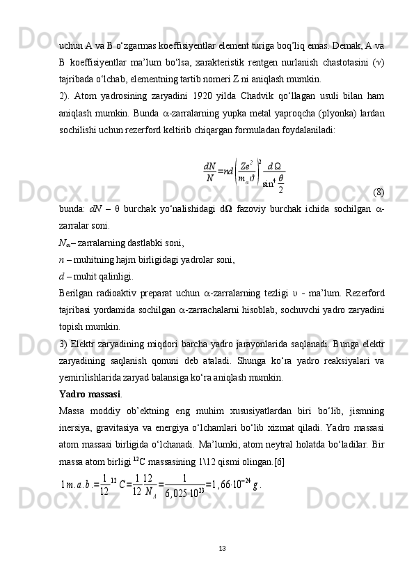 uchun A va B o‘zgarmas koeffisiyentlar element turiga boq’liq emas. Demak, A va
B   koeffisiyentlar   ma’lum   bo‘lsa,   xarakteristik   rentgen   nurlanish   chastotasini   (  )
tajribada o‘lchab, elementning tartib nomeri Z ni aniqlash mumkin. 
2).   Atom   yadrosining   zaryadini   1920   yilda   Chadvik   qo‘llagan   usuli   bilan   ham
aniqlash  mumkin.  Bunda    -zarralarning  yupka  metal   yaproqcha  (plyonka)  lardan
sochilishi uchun rezerford keltirib chiqargan formuladan foydalaniladi:dN
N	=	nd	(
Ze	2	
mαϑ)
2	dΩ	
sin	4θ
2
  (8)
bunda:   dN   –      burchak   yo‘nalishidagi   d Ω   fazoviy   burchak   ichida   sochilgan    -
zarralar soni.
N	

  – zarralarning dastlabki soni,
n –  muhitning hajm birligidagi yadrolar soni,
d  – muhit qalinligi.
Berilgan   radioaktiv   preparat   uchun    -zarralarning   tezligi   υ   -   ma’lum.   Rezerford
tajribasi yordamida sochilgan    -zarrachalarni hisoblab, sochuvchi yadro zaryadini
topish mumkin. 
3)  Elektr zaryadining miqdori  barcha yadro jarayonlarida saqlanadi. Bunga elektr
zaryadining   saqlanish   qonuni   deb   ataladi.   Shunga   ko‘ra   yadro   reaksiyalari   va
yemirilishlarida zaryad balansiga ko‘ra aniqlash mumkin.
Yadro massasi .
Massa   moddiy   ob’ektning   eng   muhim   xususiyatlardan   biri   bo‘lib,   jismning
inersiya,   gravitasiya   va   energiya   o‘lchamlari   bo‘lib   xizmat   qiladi.   Yadro   massasi
atom massasi  birligida o‘lchanadi. Ma’lumki, atom neytral  holatda bo‘ladilar.   Bir
massa atom birligi  12
C  massasining 1\12 qismi olingan. [6]
1m.a.b.=	1
12	
12	С	=	1
12	
12
N	A
=	1	
6,025	⋅10	23=1,66	⋅10	−24	g.
13 