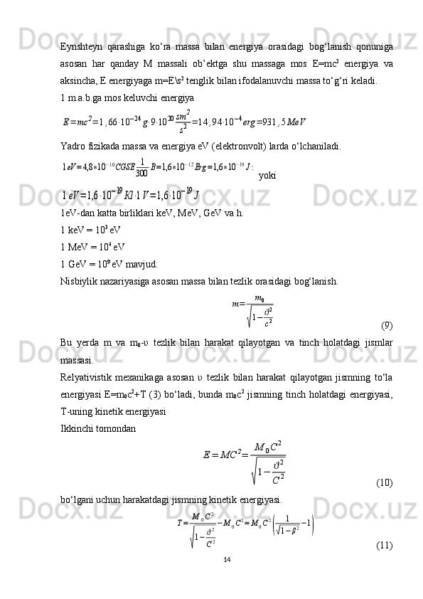 Eynshteyn   qarashiga   ko‘ra   massa   bilan   energiya   orasidagi   bo g ‘lanish   qonuniga
asosan   har   qanday   M   massali   ob’ektga   shu   massaga   mos   E = mc 2
  energiya   va
aksincha,  E  energiyaga  m = E \s 2
 tenglik bilan ifodalanuvchi massa to‘ g ‘ri keladi.
1 m.a.b.ga mos keluvchi energiya Е=	mc	2=	1,66	⋅10	−24	g⋅9⋅10	20	sm	2
s2	=	14	,94	⋅10	−4erg	=	931	,5MeV
Yadro fizikada massa va energiya eV (elektronvolt) larda o‘lchaniladi.	
1eV	=4,8	∗10	−10CGSE	1
300	В=1,6	∗10	−12Erg	=1,6	∗10	−19J:
 yoki	
1eV	=	1,6	⋅10	−19	Кl	⋅1V=	1,6	⋅10	−19	J
1eV-dan katta birliklari keV, MeV, GeV va h.
1 keV = 10 3 
eV
1 MeV = 10 6 
eV
1 GeV = 10 9 
eV mavjud.
Nisbiylik nazariyasiga asosan massa bilan tezlik orasidagi bog‘lanish.	
m=	m0	
√
1−	ϑ2
c2
  (9)
Bu   yerda   m   va   m
0 - υ   tezlik   bilan   harakat   qilayotgan   va   tinch   holatdagi   jismlar
massasi.
Relyativistik   mexanikaga   asosan   υ   tezlik   bilan   harakat   qilayotgan   jismning   to‘la
energiyasi E=m
0 c 2
+T (3) bo‘ladi, bunda m
0 c 2
  jismning tinch holatdagi  energiyasi,
T-uning kinetik energiyasi
Ikkinchi tomondan 	
Е	=	МС	2=	
М	0С	2	
√
1−	ϑ2	
С	2
  (10)
bo‘lgani uchun harakatdagi jismning kinetik energiyasi.	
Т=	М	0С2	
√
1−	ϑ2
С2
−М	0С2=	М	0С2
(	
1	
√1−	β2−1)
  (11)
14 