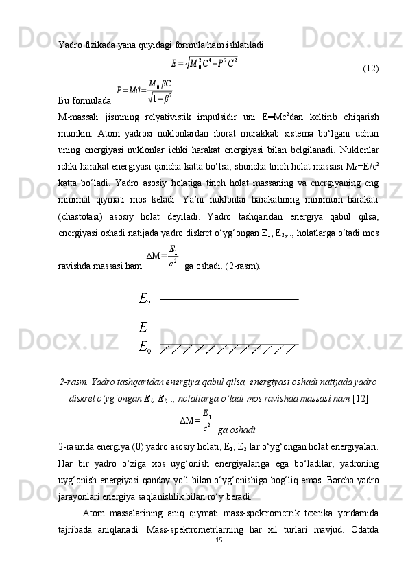 Yadro fizikada yana quyidagi formula ham ishlatiladi.Е=	√М	0
2С	4+Р2С	2
  (12)
Bu formulada 	
Р=	Мϑ=	
М	0βC	
√1−	β2  
M-massali   jismning   relyativistik   impulsidir   uni   E=Mc 2
dan   keltirib   chiqarish
mumkin.   Atom   yadrosi   nuklonlardan   iborat   murakkab   sistema   bo‘lgani   uchun
uning   energiyasi   nuklonlar   ichki   harakat   energiyasi   bilan   belgilanadi.   Nuklonlar
ichki harakat energiyasi qancha katta bo‘lsa, shuncha tinch holat massasi M
0 = E /c 2
katta   bo‘ladi.   Yadro   asosiy   holatiga   tinch   holat   massaning   va   energiyaning   eng
minimal   qiymati   mos   keladi.   Ya’ni   nuklonlar   harakatining   minimum   harakati
(chastotasi)   asosiy   holat   deyiladi.   Yadro   tashqaridan   energiya   qabul   qilsa,
energiyasi oshadi natijada yadro diskret o‘yg‘ongan E
1 , E
2 ,.., holatlarga o‘tadi mos
ravishda massasi ham 	
ΔΜ	=	
Е1
c2  ga oshadi. (2-rasm).
2-rasm. Yadro tashqaridan energiya qabul qilsa, energiyasi oshadi natijada yadro
diskret o‘yg‘ongan E
1 , E
2 ,.., holatlarga o‘tadi mos ravishda massasi ham  [12]
ΔΜ	=	
Е1
c2
 ga oshadi.
2- rasmda energiya (0) yadro asosiy holati, E
1 , E
2  lar o‘yg‘ongan holat energiyalari.
Har   bir   yadro   o‘ziga   xos   uyg‘onish   energiyalariga   ega   bo‘ladilar,   yadroning
uyg‘onish energiyasi qanday yo‘l bilan o‘yg‘onishiga bog‘liq emas.   Barcha yadro
jarayonlari energiya saqlanishlik bilan ro‘y beradi.
Atom   massalarining   aniq   qiymati   mass-spektrometrik   texnika   yordamida
tajribada   aniqlanadi.   Mass-spektrometrlarning   har   xil   turlari   mavjud.   Odatda
15 