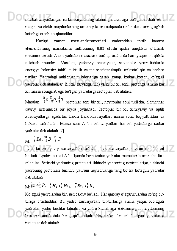 musbat   zaryadlangan   ionlar   zaryadining   ularning   massasiga   bo‘lgan   nisbati   e\ m ,
magnit va elektr maydonlarning umumiy ta’siri natijasida ionlar dastasining og‘ish
kattaligi orqali aniqlanadilar.
Hozirgi   zamon   mass-spektrometrlari   vodoroddan   tortib   hamma
elementlarning   massalarini   millionning   0,02   ulushi   qadar   aniqlikda   o‘lchash
imkonini beradi. Atom yadrolari massasini boshqa usullarda ham yuqori aniqlikda
o‘lchash   mumkin.   Masalan,   yadroviy   reaksiyalar,   radioaktiv   yemirilishlarda
energiya   balansini   tahlil   qilishlik   va   radiospektroskopik,   mikroto‘lqin   va   boshqa
usullar.   Yadrodagi   nuklonlar   mikdorlariga   qarab   izotop,   izobar,   izoton,   ko‘zguli
yadrolar deb ataladilar. Bir xil zaryadga ( Z e) ya’ni bir xil sonli protonga, ammo har
xil massa soniga A ega bo‘lgan yadrolarga izotoplar deb ataladi.
Masalan,  8
16	О	,8
17	О	,8
18О   protonlar   soni   bir   xil,   neytronlar   soni   turlicha,   elementlar
davriy   sistemasida   bir   joyda   joylashadi.   Izotoplar   bir   xil   ximiyaviy   va   optik
xususiyatlarga   egadirlar.   Lekin   fizik   xususiyatlari   massa   soni,   toq-juftliklari   va
hokazo   turlichadir.   Massa   soni   A   bir   xil   zaryadlari   har   xil   yadrolarga   izobar
yadrolar deb ataladi.[7]
M: 	
4
10	Ве	,	5
10	В	,6
10	С  
Izobarlar   ximiyaviy   xususiyatlari   turlicha,   fizik   xususiyatlar,   nuklon   soni   bir   xil
bo‘ladi. Lyokin bir xil A bo‘lganda ham izobar yadrolar massalari birmuncha farq
qiladilar. Birinchi yadroning protonlari ikkinchi yadroning neytronlariga, ikkinchi
yadroning   protonlari   birinchi   yadroni   neytronlariga   teng   bo‘lsa   ko‘zguli   yadrolar
deb ataladi.
M:	
0
1n→	1
1P	,  	13H	2→	23He	1,  	47Be	3→	37Li	4
Ko‘zguli yadrolardan biri radioaktiv bo‘ladi.  Har qanday o‘zgarishlardan so‘ng bir-
biriga   o‘tishadilar.   Bu   yadro   xususiyatlari   bir-birlariga   ancha   yaqin.   Ko‘zguli
yadrolar,   yadro   kuchlar   tabiatini   va   yadro   kuchlariga   elektromagnit   maydonining
hissasini   aniqlashda   keng   qo‘llaniladi.   Neytronlari   bir   xil   bo‘lgan   yadrolarga
izotonlar deb ataladi.
16 