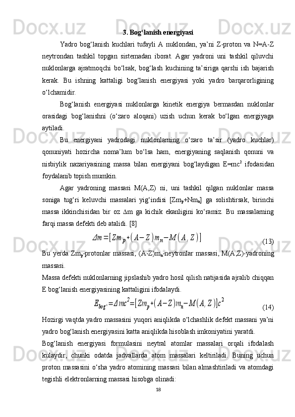 3. Bog‘lanish energiyasi
Yadro   bog‘lanish   kuchlari   tufayli   A   nuklondan,   ya’ni   Z-proton   va   N=A-Z
neytrondan   tashkil   topgan   sistemadan   iborat.   Agar   yadroni   uni   tashkil   qiluvchi
nuklonlarga   ajratmoqchi   bo‘lsak,   bog‘lash   kuchining   ta’siriga   qarshi   ish   bajarish
kerak.   Bu   ishning   kattaligi   bog‘lanish   energiyasi   yoki   yadro   barqarorligining
o‘lchamidir.
Bog‘lanish   energiyasi   nuklonlarga   kinetik   energiya   bermasdan   nuklonlar
orasidagi   bog‘lanishni   (o‘zaro   aloqani)   uzish   uchun   kerak   bo‘lgan   energiyaga
aytiladi.
Bu   energiyani   yadrodagi   nuklonlarning   o‘zaro   ta’sir   (yadro   kuchlar)
qonuniyati   hozircha   noma’lum   bo‘lsa   ham,   energiyaning   saqlanish   qonuni   va
nisbiylik   nazariyasining   massa   bilan   energiyani   bog‘laydigan   E=mc 2
  ifodasidan
foydalanib topish mumkin. 
Agar   yadroning   massasi   M(A,Z)   ni,   uni   tashkil   qilgan   nuklonlar   massa
soniga   tug‘ri   keluvchi   massalari   yig‘indisi   [Zm
p +Nm
n ]   ga   solishtirsak,   birinchi
massa   ikkinchisidan   bir   oz    m   ga   kichik   ekanligini   ko‘ramiz.   Bu   massalarning
farqi massa defekti deb atalidi. [8]Δm	=	[Zm	p+(A−	Z	)m	n−	M	(A	,Z	)]
                                  (13)
Bu   yerda   Zm
p -protonlar   massasi,   (A-Z)m
n -neytronlar   massasi,   M(A,Z)-yadroning
massasi.
Massa defekti nuklonlarning jipslashib yadro hosil qilish natijasida ajralib chiqqan
E bog‘lanish energiyasining kattaligini ifodalaydi.	
Ebog	'=	Δ	mc	2=	[Zm	p+(A−	Z	)m	n−	M	(A	,Z	)]c2
                     (14)
Hozirgi vaqtda yadro massasini  yuqori aniqlikda o‘lchashlik defekt massani ya’ni
yadro bog‘lanish energiyasini katta aniqlikda hisoblash imkoniyatini yaratdi. 
Bog‘lanish   energiyasi   formulasini   neytral   atomlar   massalari   orqali   ifodalash
kulaydir,   chunki   odatda   jadvallarda   atom   massalari   keltiriladi.   Buning   uchun
proton massasini  o‘sha  yadro atomining massasi  bilan almashtiriladi va atomdagi
tegishli elektronlarning massasi hisobga olinadi:
18 