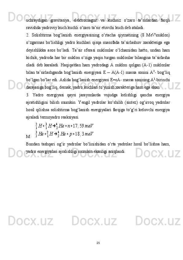 uchraydigan   gravitasiya,   elektromagnit   va   kuchsiz   o‘zaro   ta’sirlardan   farqli
ravishda yadroviy kuch kuchli o‘zaro ta’sir etuvchi kuch deb ataladi. 
2.   Solishtirma   bog‘lanish   energiyasining   o‘rtacha   qiymatining   (8   MeV\nuklon)
o‘zgarmas   bo‘lishligi   yadro   kuchlari   qisqa   masofada   ta’sirlashuv   xarakteriga   ega
deyishlikka   asos   bo‘ladi.   Ta’sir   sferasi   nuklonlar   o‘lchamidan   hatto,   undan   ham
kichik, yadroda har bir nuklon o‘ziga yaqin turgan nuklonlar bilangina ta’sirlasha
oladi   deb   karaladi.   Haqiqatdan   ham   yadrodagi   A   nuklon   qolgan   (A-1)   nuklonlar
bilan   ta’sirlashganda   bog‘lanish   energiyasi   E   ~   A ( A -1)   massa   sonini   A 2
-   bog‘liq
bo‘lgan bo‘lar edi. Aslida bog‘lanish energiyasi E=  A- massa sonining A 1
-birinchi
darajasiga bog‘liq, demak, yadro kuchlari to‘yinish xarakteriga ham ega ekan. 
3.   Yadro   energiyasi   qaysi   jarayonlarda   vujudga   kelishligi   qancha   energiya
ajratishligini   bilish   mumkin.   Yengil   yadrolar   ko‘shilib   (sintez)   og‘irroq   yadrolar
hosil qilishsa solishtirma bog‘lanish energiyalari farqiga to‘g‘ri keluvchi energiya
ajraladi termoyadro reaksiyasi.
M:    1
2Н	+	1
3Н	→	2
4Не	+	n+17	,59	meV	
2
3Не	+	1
2Н	→	2
4Не	+	р+18	,3	meV
Bundan   tash q ari   o g ‘ir   yadrolar   bo‘linishidan   o‘rta   yadrolar   hosil   bo‘lishsa   ham,
yadro energiyalari ajralishligi mumkin ekanligi aniqlandi. 
21 