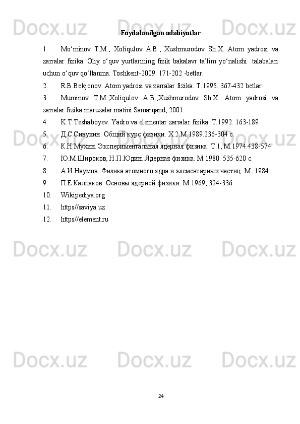 Foydalanilgan adabiyotlar
1. M o‘minov   T.M.,   Xoliqulov   A.B.,   Xushmurodov   Sh.X.   Atom   yadrosi   va
zarralar   fizika.   Oliy  o‘quv  yurtlarining   fizik   bakalavr   ta’lim   yo‘nalishi     talabalari
uchun o‘quv qo‘llanma. Toshkent-2009. 171-202 -betlar.
2. R.B.Bekjonov. Atom yadrosi va zarralar fizika. T.1995. 367-432 betlar.
3. Muminov   T.M.,Xoliqulov   A.B.,Xushmurodov   Sh.X.   Atom   yadrosi   va
zarralar fizika maruzalar matini Samarqand, 2001.
4. K.T.Teshaboyev. Yadro va elementar zarralar fizika. T.1992. 163-189
5. Д.С.Сивухин. Общий курс физики.  X .2.М.1989.236-304 с.
6. К.Н.Мухин. Экспериментальная ядерная физика.  T .1, М.1974.438-574
7. Ю.М.ШRоков, Н.П.Юдин. Ядерная физика. М.1980. 535-620 с.
8. А.И.Наумов. Физика атомного ядра и элементарных частиц.  M . 1984. 
9. П.Е.Калпаков. Основы ядерной физики. М.1969, 324-336
10. Wikipediya.org   
11. https//saviya.uz
12. https//element.ru
24 