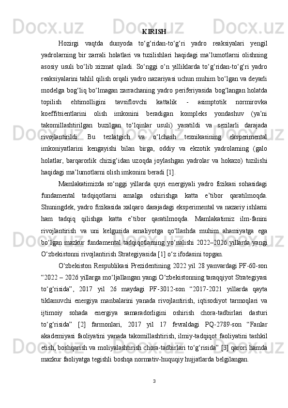 KIRISH
Hozirgi   vaqtda   dunyoda   to‘g‘ridan-to‘g‘ri   yadro   reaksiyalari   yengil
yadrolarning   bir   zarrali   holatlari   va   tuzilishlari   haqidagi   ma’lumotlarni   olishning
asosiy   usuli   bo‘lib   xizmat   qiladi.   So‘nggi   o‘n   yilliklarda   to‘g‘ridan-to‘g‘ri   yadro
reaksiyalarini tahlil qilish orqali yadro nazariyasi uchun muhim bo‘lgan va deyarli
modelga bog‘liq bo‘lmagan zarrachaning yadro periferiyasida bog‘langan holatda
topilish   ehtimolligini   tavsiflovchi   kattalik   -   asimptotik   normirovka
koeffitsientlarini   olish   imkonini   beradigan   kompleks   yondashuv   (ya’ni
takomillashtirilgan   buzilgan   to‘lqinlar   usuli)   yaratildi   va   sezilarli   darajada
rivojlantirildi.   Bu   tezlatgich   va   o‘lchash   texnikasining   eksperimental
imkoniyatlarini   kengayishi   bilan   birga,   oddiy   va   ekzotik   yadrolarning   (galo
holatlar,   barqarorlik   chizig‘idan   uzoqda   joylashgan   yadrolar   va   hokazo)   tuzilishi
haqidagi ma’lumotlarni olish imkonini beradi [1]. 
Mamlakatimizda   so‘nggi   yillarda   quyi   energiyali   yadro   fizikasi   sohasidagi
fundamental   tadqiqotlarni   amalga   oshirishga   katta   e’tibor   qaratilmoqda.
Shuningdek, yadro fizikasida xalqaro darajadagi eksperimental va nazariy ishlarni
ham   tadqiq   qilishga   katta   e’tibor   qaratilmoqda.   Mamlakatimiz   ilm-fanini
rivojlantirish   va   uni   kelgusida   amaliyotga   qo‘llashda   muhim   ahamiyatga   ega
bo‘lgan  mazkur  fundamental   tadqiqotlarning  yo‘nalishi  2022–2026  yillarda  yangi
O‘zbekistonni rivojlantirish Strategiyasida [1] o‘z ifodasini topgan. 
O‘zbekiston Respublikasi  Prezidentining 2022 yil 28 yanvardagi PF-60-son
“2022 – 2026 yillarga mo‘ljallangan yangi O‘zbekistonning taraqqiyot Strategiyasi
to‘g‘risida”,   2017   yil   26   maydagi   PF-3012-son   “2017-2021   yillarda   qayta
tiklanuvchi   energiya   manbalarini   yanada   rivojlantirish,   iqtisodiyot   tarmoqlari   va
ijtimoiy   sohada   energiya   samaradorligini   oshirish   chora-tadbirlari   dasturi
to‘g‘risida”   [2]   farmonlari,   2017   yil   17   fevraldagi   PQ-2789-son   “Fanlar
akademiyasi faoliyatini yanada takomillashtirish, ilmiy-tadqiqot faoliyatini tashkil
etish, boshqarish va moliyalashtirish chora-tadbirlari to‘g‘risida” [3] qarori hamda
mazkur faoliyatga tegishli boshqa normativ-huquqiy hujjatlarda belgilangan. 
3 