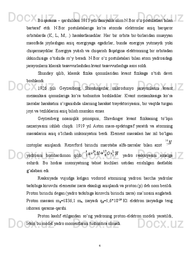 Bu qarama – qarshilikni 1913 yili daniyalik olim N.Bor o‘z postulatlari bilan
bartaraf   etdi.   N.Bor   postulatalariga   ko‘ra   atomda   elektronlar   aniq   barqaror
orbitalarda   (K,   L ,   M ,...)   harakatlanadilar.   Har   bir   orbita   bir-birlaridan   muayyan
masofada   joylashgan   aniq   energiyaga   egadirlar,   bunda   energiya   yutmaydi   yoki
chiqarmaydilar. Energiya yutish va chiqarish faqatgina elektronning bir orbitadan
ikkinchisiga   o‘tishida   ro‘y   beradi.  N.Bor   o‘z   postulatalari   bilan  atom   yadrosidagi
jarayonlarni klassik tasavvurlashdan kvant tasavvurlashga asos soldi.
Shunday   qilib,   klassik   fizika   qonunlaridan   kvant   fizikaga   o‘tish   davri
boshlandi.
1926   yili   Geyzenberg,   Shredingerlar   mikrodunyo   jarayonlarini   kvant
mexanikasi   qonunlariga   ko‘ra   tushuntira   boshladilar.   Kvant   mexanikasiga   ko‘ra
zarralar harakatini o‘rganishda ularning harakat trayektoriyasini, bir vaqtda turgan
joyi va tezliklarini aniq bilish mumkin emas.
Geyzenberg   noaniqlik   prinsipini,   Shredinger   kvant   fizikaning   to‘lqin
nazariyasini   ishlab   chiqdi.   1919   yil   Aston   mass-spektograf   yaratdi   va   atomning
massalarini   aniq   o‘lchash   imkoniyatini   berdi.   Element   massalari   har   xil   bo‘lgan
izotoplar   aniqlandi.   Rezerford   birinchi   marotaba   alfa-zarralar   bilan   azot  7
14	N
yadrosini   bombardimon   qilib  	
2
4α+	7
14	N	→	8
17	O	+1
1H   yadro   reaksiyasini   amalga
oshirdi.   Bu   hodisa   insoniyatning   tabiat   kuchlari   ustidan   erishilgan   dastlabki
g‘alabasi edi. 
Reaksiyada   vujudga   kelgan   vodorod   atomining   yadrosi   barcha   yadrolar
tarkibiga kiruvchi elementar zarra ekanligi aniqlandi va proton (p) deb nom berildi.
Proton birinchi degan (yadro tarkibiga kiruvchi birinchi zarra) ma’nosini anglatadi.
Proton   massasi   m
p =1836,1   m
e ,   zaryadi   q
p =1,6*10 -19  
Kl   elektron   zaryadiga   teng
ishorasi qarama-qarshi. 
Proton   kashf   etilgandan   so‘ng   yadroning   proton-elektron   modeli   yaratildi,
lekin bu model yadro momentlarini tushuntira olmadi. 
4 