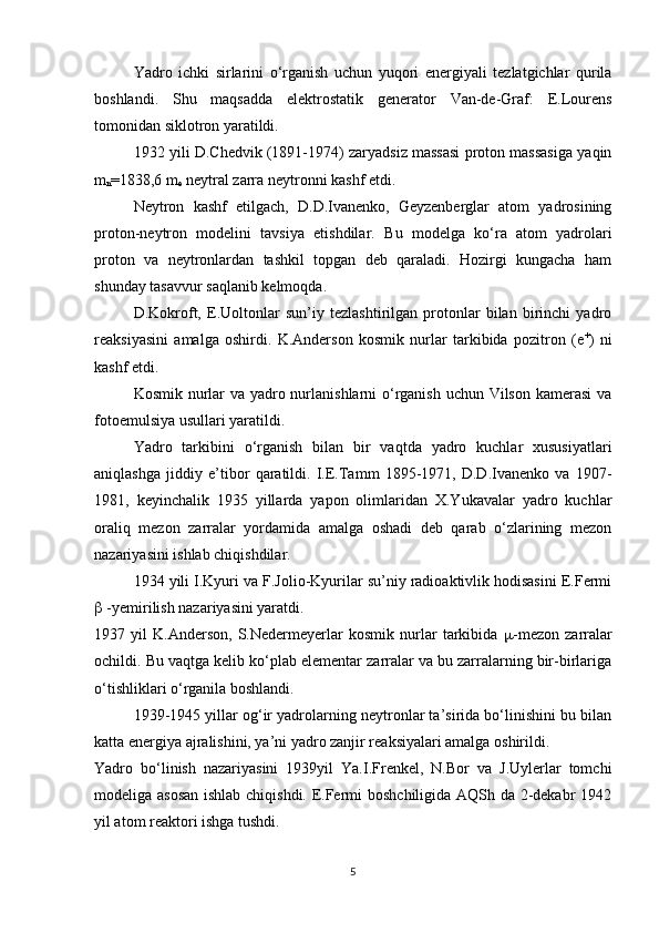 Yadro   ichki   sirlarini   o‘rganish   uchun   yuqori   energiyali   tezlatgichlar   qurila
boshlandi.   Shu   maqsadda   elektrostatik   generator   Van-de-Graf:   E.Lourens
tomonidan siklotron yaratildi.
1932 yili D.Chedvik (1891-1974) zaryadsiz massasi proton massasiga yaqin
m
n =1838,6  m
e  neytral zarra neytronni kashf etdi. 
Neytron   kashf   etilgach,   D.D.Ivanenko,   Geyzenberglar   atom   yadrosining
proton-neytron   modelini   tavsiya   etishdilar.   Bu   modelga   ko‘ra   atom   yadrolari
proton   va   neytronlardan   tashkil   topgan   deb   qaraladi.   Hozirgi   kungacha   ham
shunday tasavvur saqlanib kelmoqda.
D.Kokroft,   E.Uoltonlar   sun’iy   tezlashtirilgan   protonlar   bilan   birinchi   yadro
reaksiyasini   amalga   oshirdi.   K.Anderson   kosmik   nurlar   tarkibida   pozitron   (e +
)   ni
kashf etdi. 
Kosmik nurlar  va yadro nurlanishlarni  o‘rganish uchun Vilson kamerasi  va
fotoemulsiya usullari yaratildi.
Yadro   tarkibini   o‘rganish   bilan   bir   vaqtda   yadro   kuchlar   xususiyatlari
aniqlashga   jiddiy   e’tibor   qaratildi.   I.E.Tamm   1895-1971,   D.D.Ivanenko   va   1907-
1981,   keyinchalik   1935   yillarda   yapon   olimlaridan   X.Yukavalar   yadro   kuchlar
oraliq   mezon   zarralar   yordamida   amalga   oshadi   deb   qarab   o‘zlarining   mezon
nazariyasini ishlab chiqishdilar.
1934 yili I.Kyuri va F.Jolio-Kyurilar su’niy radioaktivlik hodisasini E.Fermi
  -yemirilish nazariyasini yaratdi.
1937   yil   K.Anderson,   S.Nedermeyerlar   kosmik   nurlar   tarkibida    -mezon   zarralar
ochildi. Bu vaqtga kelib ko‘plab elementar zarralar va bu zarralarning bir-birlariga
o‘tishliklari o‘rganila boshlandi.
1939-1945 yillar og‘ir yadrolarning neytronlar ta’sirida bo‘linishini bu bilan
katta energiya ajralishini, ya’ni yadro zanjir reaksiyalari amalga oshirildi.
Yadro   bo‘linish   nazariyasini   1939yil   Ya.I.Frenkel,   N.Bor   va   J.Uylerlar   tomchi
modeliga asosan  ishlab chiqishdi. E.Fermi boshchiligida AQSh da 2-dekabr 1942
yil atom reaktori ishga tushdi.
5 