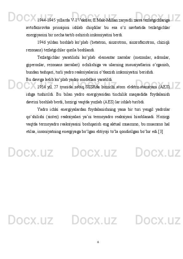 1944-1945 yillarda V.I.Veksler, E.Mak-Millan zaryadli zarra tezlatgichlariga
avtofazirovka   prinsipini   ishlab   chiqdilar   bu   esa   o‘z   navbatida   tezlatgichlar
energiyasini bir necha tartib oshirish imkoniyatini berdi. 
1946   yildan   boshlab   ko‘plab   (betatron,   sinxrotron,   sinxrofazotron,   chiziqli
rezonans) tezlatgichlar qurila boshlandi.
Tezlatgichlar   yaratilishi   ko‘plab   elementar   zarralar   (mezonlar,   adronlar,
giperonlar,   rezonans   zarralari)   ochilishiga   va   ularning   xususiyatlarini   o‘rganish,
bundan tashqari, turli yadro reaksiyalarini o‘tkazish imkoniyatini berishdi.
Bu davrga kelib ko‘plab yadro modellari yaratildi.
1954   yil   27   iyunida   sobiq   SSSRda   birinchi   atom   elektro-stansiyasi   (AES)
ishga   tushirildi.   Bu   bilan   yadro   energiyasidan   tinchilik   maqsadida   foydalanish
davrini boshlab berdi, hozirgi vaqtda yuzlab (AES) lar ishlab turibdi.
Yadro   ichki   energiyalardan   foydalanishning   yana   bir   turi   yengil   yadrolar
qo‘shilishi   (sintez)   reaksiyalari   ya’ni   termoyadro   reaksiyasi   hisoblanadi.   Hozirgi
vaqtda termoyadro reaksiyasini  boshqarish eng aktual  muammo, bu muammo hal
etilsa, insoniyatning energiyaga bo‘lgan ehtiyoji to‘la qondirilgan bo‘lur edi.[3]
6 