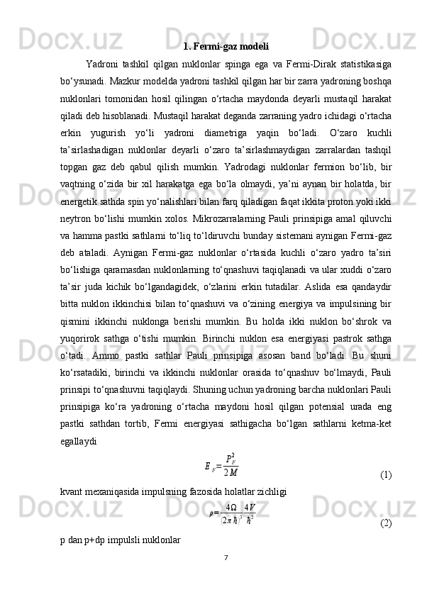 1. Fermi-gaz modeli
Yadroni   tashkil   qilgan   nuklonlar   spinga   ega   va   Fermi-Dirak   statistikasiga
bo‘ysunadi. Mazkur modelda yadroni tashkil qilgan har bir zarra yadroning boshqa
nuklonlari   tomonidan   hosil   qilingan   o‘rtacha   maydonda   deyarli   mustaqil   harakat
qiladi deb hisoblanadi. Mustaqil harakat deganda zarraning yadro ichidagi o‘rtacha
erkin   yugurish   yo‘li   yadroni   diametriga   yaqin   bo‘ladi.   O‘zaro   kuchli
ta’sirlashadigan   nuklonlar   deyarli   o‘zaro   ta’sirlashmaydigan   zarralardan   tashqil
topgan   gaz   deb   qabul   qilish   mumkin.   Yadrodagi   nuklonlar   fermion   bo‘lib,   bir
vaqtning   o‘zida   bir   xil   harakatga   ega   bo‘la   olmaydi,   ya’ni   aynan   bir   holatda,   bir
energetik sathda spin yo‘nalishlari bilan farq qiladigan faqat ikkita proton yoki ikki
neytron   bo‘lishi   mumkin   xolos.   Mikrozarralarning   Pauli   prinsipiga   amal   qiluvchi
va hamma pastki sathlarni to‘liq to‘ldiruvchi bunday sistemani aynigan Fermi-gaz
deb   ataladi.   Aynigan   Fermi-gaz   nuklonlar   o‘rtasida   kuchli   o‘zaro   yadro   ta’siri
bo‘lishiga qaramasdan nuklonlarning to‘qnashuvi taqiqlanadi va ular xuddi o‘zaro
ta’sir   juda   kichik   bo‘lgandagidek,   o‘zlarini   erkin   tutadilar.   Aslida   esa   qandaydir
bitta  nuklon   ikkinchisi   bilan   to‘qnashuvi   va  o‘zining  energiya   va  impulsining   bir
qismini   ikkinchi   nuklonga   berishi   mumkin.   Bu   holda   ikki   nuklon   bo‘shrok   va
yuqorirok   sathga   o‘tishi   mumkin.   Birinchi   nuklon   esa   energiyasi   pastrok   sathga
o‘tadi.   Ammo   pastki   sathlar   Pauli   prinsipiga   asosan   band   bo‘ladi.   Bu   shuni
ko‘rsatadiki,   birinchi   va   ikkinchi   nuklonlar   orasida   to‘qnashuv   bo‘lmaydi,   Pauli
prinsipi to‘qnashuvni taqiqlaydi. Shuning uchun yadroning barcha nuklonlari Pauli
prinsipiga   ko‘ra   yadroning   o‘rtacha   maydoni   hosil   qilgan   potensial   urada   eng
pastki   sathdan   tortib,   Fermi   energiyasi   sathigacha   bo‘lgan   sathlarni   ketma-ket
egallaydiEF=	PF2	
2M
                                                        (1)
kvant mexaniqasida impulsning fazosida holatlar zichligi 	
ρ=	4Ω	
(2πℏ)3
4V
ℏ2
                                                 (2)
p  dan  p + dp  impulsli nuklonlar 
7 