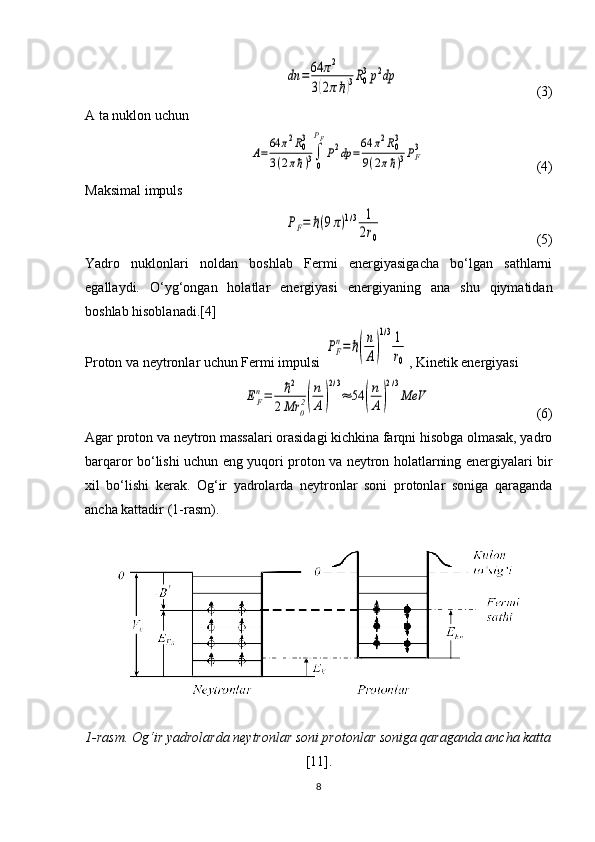 dn	=64	π2	
3(2πℏ)3R0
3p2dp                                        (3)
A ta nuklon uchun
 	
A=	
64	π2R03	
3(2πℏ)3∫
0
PF
P2dp	=
64	π2R03	
9(2πℏ)3PF3                                 (4)
Maksimal impuls
 	
PF=	ℏ(9π)1/3	1
2r0                                             (5)
Yadro   nuklonlari   noldan   boshlab   Fermi   energiyasigacha   bo‘lgan   sathlarni
egallaydi.   O‘yg‘ongan   holatlar   energiyasi   energiyaning   ana   shu   qiymatidan
boshlab hisoblanadi.[4]
Proton va neytronlar uchun Fermi impulsi 	
PF
n=	ℏ(
n
A)
1/31
r0 , Kinetik energiyasi 	
EF
n=	ℏ2	
2Mr	0
2(
n
A)
2/3
≈	54	(
n
A)
2/3
МeV
                              (6)
Agar proton va neytron massalari orasidagi kichkina farqni hisobga olmasak, yadro
barqaror bo‘lishi uchun eng yuqori proton va neytron holatlarning energiyalari bir
xil   bo‘lishi   kerak.   Og‘ir   yadrolarda   neytronlar   soni   protonlar   soniga   qaraganda
ancha kattadir (1-rasm).
1-rasm. Og‘ir yadrolarda neytronlar soni protonlar soniga qaraganda ancha katta
[11].
8 