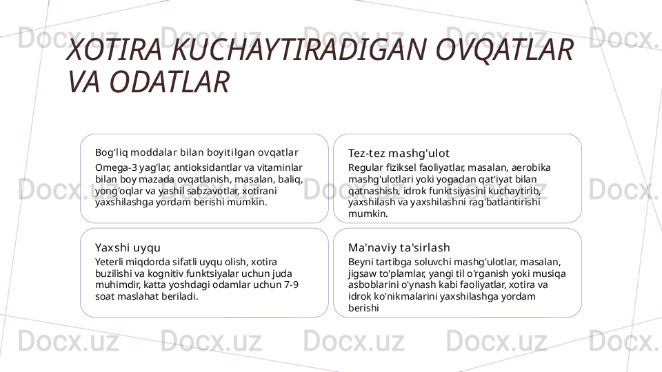 XOTIRA KUCHAYTIRADIGAN OVQATLAR 
VA ODATLAR
Bog'liq moddal ar bil an boy i t ilgan ov qat lar
Omega-3 yag'lar, antioksidantlar va vitaminlar 
bilan boy mazada ovqatlanish, masalan, baliq, 
yong'oqlar va yashil sabzavotlar, xotirani 
yaxshilashga yordam berishi mumkin. Tez-t ez mashg'ulot
Regular fiziksel faoliyatlar, masalan, aerobika 
mashg'ulotlari yoki yogadan qat'iyat bilan 
qatnashish, idrok funktsiyasini kuchaytirib, 
yaxshilash va yaxshilashni rag'batlantirishi 
mumkin.
Yaxshi uy qu
Yeterli miqdorda sifatli uyqu olish, xotira 
buzilishi va kognitiv funktsiyalar uchun juda 
muhimdir, katta yoshdagi odamlar uchun 7-9 
soat maslahat beriladi. Ma'nav i y  t a'sirlash
Beyni tartibga soluvchi mashg'ulotlar, masalan, 
jigsaw to'plamlar, yangi til o'rganish yoki musiqa 
asboblarini o'ynash kabi faoliyatlar, xotira va 
idrok ko'nikmalarini yaxshilashga yordam 
berishi        