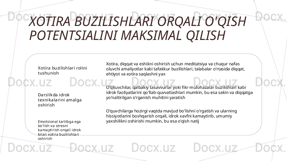 XOTIRA BUZILISHLARI ORQALI O'QISH 
POTENTSIALINI MAKSIMAL QILISH
X ot ira  buzil ishlari rol ini  
t ushunish
Darslik da i drok  
t ex ni k al ari ni amal ga 
oshirish
Emot sional t art ibga ega 
bo'lish v a st resni 
k amay t irish orqali idrok  
bi lan xot ira buzili shlari 
oshi ri sh Xotira, diqqat va eshikni oshirish uchun meditatsiya va chuqur nafas 
oluvchi amaliyotlar kabi tafakkur buzilishlari, talabalar o'rtasida diqqat, 
ehtiyot va xotira saqlashni yax
O'qituvchilar, qalbakiy tasavvurlar yoki fikr-mulohazalar buzilishlari kabi 
idrok faoliyatlarini qo'llab-quvvatlashlari mumkin, bu esa sakin va diqqatga 
yo'naltirilgan o'rganish muhitini yaratish
O'quvchilarga hozirgi vaqtda mavjud bo'lishni o'rgatish va ularning 
hissiyotlarini boshqarish orqali, idrok xavfni kamaytirib, umumiy 
yaxshilikni oshirishi mumkin, bu esa o'qish natij        