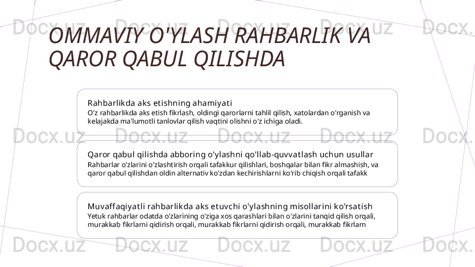 OMMAVIY O'YLASH RAHBARLIK VA 
QAROR QABUL QILISHDA
Rahbarlik da ak s et ishni ng ahami y at i
O'z rahbarlikda aks etish fikrlash, oldingi qarorlarni tahlil qilish, xatolardan o'rganish va 
kelajakda ma'lumotli tanlovlar qilish vaqtini olishni o'z ichiga oladi.
Qaror qabul qilishda abboring o'y lashni qo'll ab-quv v at lash uchun usull ar
Rahbarlar o'zlarini o'zlashtirish orqali tafakkur qilishlari, boshqalar bilan fikr almashish, va 
qaror qabul qilishdan oldin alternativ ko'zdan kechirishlarni ko'rib chiqish orqali tafakk
Muv aff aqiy at li rahbarlik da ak s et uv chi o'y lashning m isol larini k o'rsat ish
Yetuk rahbarlar odatda o'zlarining o'ziga xos qarashlari bilan o'zlarini tanqid qilish orqali, 
murakkab fikrlarni qidirish orqali, murakkab fikrlarni qidirish orqali, murakkab fikrlarn        