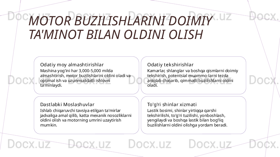 MOTOR BUZILISHLARINI DOIMIY 
TA'MINOT BILAN OLDINI OLISH
Odat i y  moy  alm asht irishlar
Mashina yog'ini har 3,000-5,000 milda 
almashtirish, motor buzilishlarini oldini oladi va 
optimal ish va uzunmuddatli ishlovni 
ta'minlaydi. Odat i y  t ek shiri shlar
Kamarlar, shlanglar va boshqa qismlarni doimiy 
tekshirish, potentsial muammo-larni tezda 
aniqlab chiqarib, qimmatli buzilishlarni oldini 
oladi.
Dast labk i  Moslashuv lar
Ishlab chiqaruvchi tavsiya etilgan ta'mirlar 
jadvaliga amal qilib, katta mexanik nosozliklarni 
oldini olish va motorning umrini uzaytirish 
mumkin. To'g'ri shi nlar x izmat i
Lastik bosimi, shinlar yirtiqqa qarshi 
tekshirilishi, to'g'ri tuzilishi, yonboshlash, 
yengilaydi va boshqa lastik bilan bog'liq 
buzilishlarni oldini olishga yordam beradi.        