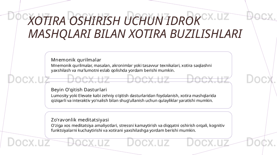 XOTIRA OSHIRISH UCHUN IDROK 
MASHQLARI BILAN XOTIRA BUZILISHLARI
Mnemonik  qurilmal ar
Mnemonik qurilmalar, masalan, akronimlar yoki tasavvur texnikalari, xotira saqlashni 
yaxshilash va ma'lumotni eslab qolishda yordam berishi mumkin.
Bey in O'qit ish Dast url ari
Lumosity yoki Elevate kabi zehniy o'qitish dasturlaridan foydalanish, xotira mashqlarida 
qiziqarli va interaktiv yo'nalish bilan shug'ullanish uchun qulayliklar yaratishi mumkin.
Zo'rav onli k  medit at si y asi
O'ziga xos meditatsiya amaliyotlari, stressni kamaytirish va diqqatni oshirish orqali, kognitiv 
funktsiyalarni kuchaytirishi va xotirani yaxshilashga yordam berishi mumkin.        