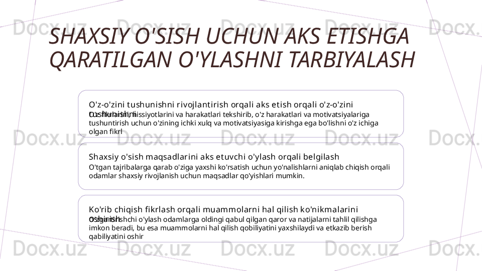 SHAXSIY O'SISH UCHUN AKS ETISHGA 
QARATILGAN O'YLASHNI TARBIYALASH
O'z-o'zini  t ushunishni ri v ojl ant i rish orqal i ak s et ish orqal i o'z-o'zini  
t ushunishni
O'z fikrlarini, hissiyotlarini va harakatlari tekshirib, o'z harakatlari va motivatsiyalariga 
tushuntirish uchun o'zining ichki xulq va motivatsiyasiga kirishga ega bo'lishni o'z ichiga 
olgan fikrl
Shaxsi y  o'si sh maqsadlari ni ak s et uv chi o'y l ash orqali belgilash
O'tgan tajribalarga qarab o'ziga yaxshi ko'rsatish uchun yo'nalishlarni aniqlab chiqish orqali 
odamlar shaxsiy rivojlanish uchun maqsadlar qo'yishlari mumkin.
Ko'rib chiqish fi k rl ash orqali muammolarni  hal qili sh k o'ni k malari ni 
oshirish
O'zgartirishchi o'ylash odamlarga oldingi qabul qilgan qaror va natijalarni tahlil qilishga 
imkon beradi, bu esa muammolarni hal qilish qobiliyatini yaxshilaydi va etkazib berish 
qabiliyatini oshir        