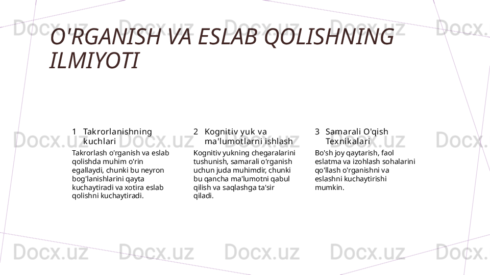 O'RGANISH VA ESLAB QOLISHNING 
ILMIYOTI
1 2 3Tak rorlanishning 
k uchlari Kognit iv  y uk  v a 
ma'lum ot l arni i shlash Samarali O'qish 
Texnik alari
Takrorlash o'rganish va eslab 
qolishda muhim o'rin 
egallaydi, chunki bu neyron 
bog'lanishlarini qayta 
kuchaytiradi va xotira eslab 
qolishni kuchaytiradi. Kognitiv yukning chegaralarini 
tushunish, samarali o'rganish 
uchun juda muhimdir, chunki 
bu qancha ma'lumotni qabul 
qilish va saqlashga ta'sir 
qiladi. Bo'sh joy qaytarish, faol 
eslatma va izohlash sohalarini 
qo'llash o'rganishni va 
eslashni kuchaytirishi 
mumkin.        