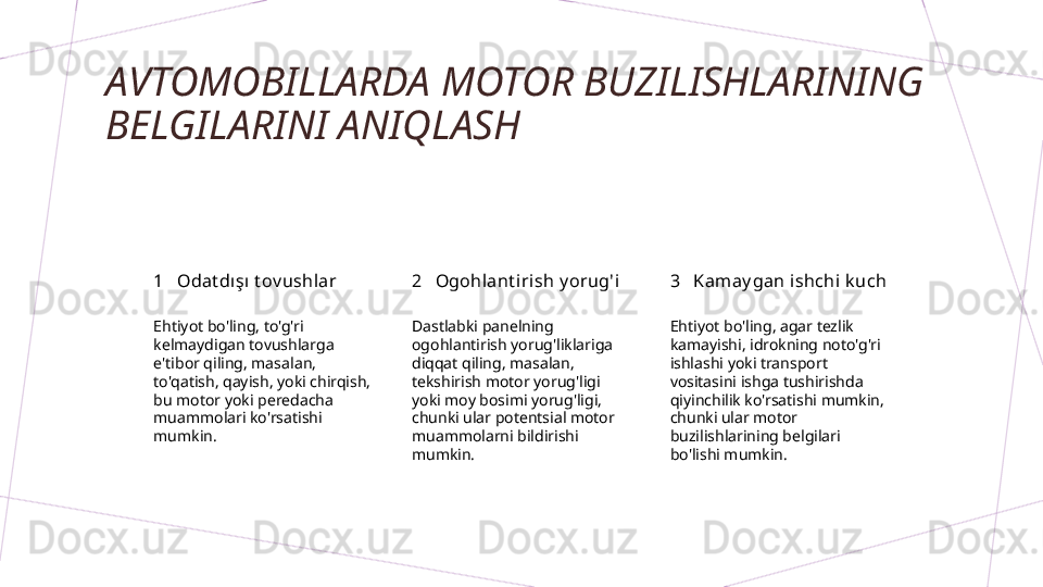 AVTOMOBILLARDA MOTOR BUZILISHLARINING 
BELGILARINI ANIQLASH
1 2 3Odat dışı t ov ushlar Ogohlant irish y orug'i Kam ay gan ishchi k uch
Ehtiyot bo'ling, to'g'ri 
kelmaydigan tovushlarga 
e'tibor qiling, masalan, 
to'qatish, qayish, yoki chirqish, 
bu motor yoki peredacha 
muammolari ko'rsatishi 
mumkin. Dastlabki panelning 
ogohlantirish yorug'liklariga 
diqqat qiling, masalan, 
tekshirish motor yorug'ligi 
yoki moy bosimi yorug'ligi, 
chunki ular potentsial motor 
muammolarni bildirishi 
mumkin. Ehtiyot bo'ling, agar tezlik 
kamayishi, idrokning noto'g'ri 
ishlashi yoki transport 
vositasini ishga tushirishda 
qiyinchilik ko'rsatishi mumkin, 
chunki ular motor 
buzilishlarining belgilari 
bo'lishi mumkin.        