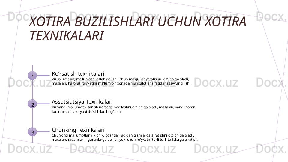 XOTIRA BUZILISHLARI UCHUN XOTIRA 
TEXNIKALARI
1 Ko'rsatish texnikalari
Vizualizatsiya, ma'lumotni eslab qolish uchun ma'qullar yaratishni o'z ichiga oladi, 
masalan, harorat ro'yxatini ma'lum bir xonada mahsulotlar sifatida tasavvur qilish.
2 Assotsiatsiya Texnikalari
Bu yangi ma'lumotni tanish narsaga bog'lashni o'z ichiga oladi, masalan, yangi nomni 
taninmish shaxs yoki do'st bilan bog'lash.
3 Chunking Texnikalari
Chunking ma'lumotlarni kichik, boshqariladigan qismlarga ajratishni o'z ichiga oladi, 
masalan, raqamlarni guruhlarga bo'lish yoki uzun ro'yxatni turli turli toifalarga ajratish.        