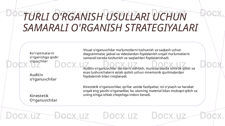 TURLI O'RGANISH USULLARI UCHUN 
SAMARALI O'RGANISH STRATEGIYALARI
Ko'rsa t malarni  
o'rganishga  qodir 
o'quv chilar
Audi t iv  
o'rganuv chilar
Ki nest et ik  
O'rganuv chilar Visual o'rganuvchilar ma'lumotlarni tushunish va saqlash uchun 
diagrammalar, jadval va videolardan foydalanish orqali ma'lumotlarni 
samarali tarzda tushunish va saqlashlari foydalanishadi.
Auditiv o'rganuvchilar darslarni eshitish, munozaralarda ishtirok qilish va 
esas tushunchalarni eslab qolish uchun mnemonik qurilmalardan 
foydalanish bilan rivojlanadi.
Kinestetik o'rganuvchilar, qo'llar ustida faoliyatlar, rol o'ynash va harakat 
orqali eng yaxshi o'rganadilar, bu ularning material bilan muloqot qilish va 
uning ichiga ishlab chiqishiga imkon beradi.        