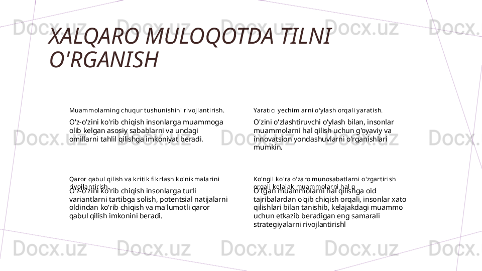 XALQARO MULOQOTDA TILNI 
O'RGANISH
Muammol arning chuqur t ushunishini riv ojl ant i rish.
O'z-o'zini ko'rib chiqish insonlarga muammoga 
olib kelgan asosiy sabablarni va undagi 
omillarni tahlil qilishga imkoniyat beradi. Yarat ı cı y echiml arni o'y l ash orqali y arat ish.
O'zini o'zlashtiruvchi o'ylash bilan, insonlar 
muammolarni hal qilish uchun g'oyaviy va 
innovatsion yondashuvlarni o'rganishlari 
mumkin.
Qaror qabul  qi lish v a k ri t ik  fi k rlash k o'ni k mal arini 
riv ojlant irish.
O'z-o'zini ko'rib chiqish insonlarga turli 
variantlarni tartibga solish, potentsial natijalarni 
oldindan ko'rib chiqish va ma'lumotli qaror 
qabul qilish imkonini beradi. Ko'ngil k o'ra o'zaro munosabat larni o'zgart iri sh 
orqali  k elajak  muammol arni hal  q
O'tgan muammolarni hal qilishga oid 
tajribalardan o'qib chiqish orqali, insonlar xato 
qilishlari bilan tanishib, kelajakdagi muammo 
uchun etkazib beradigan eng samarali 
strategiyalarni rivojlantirishl        