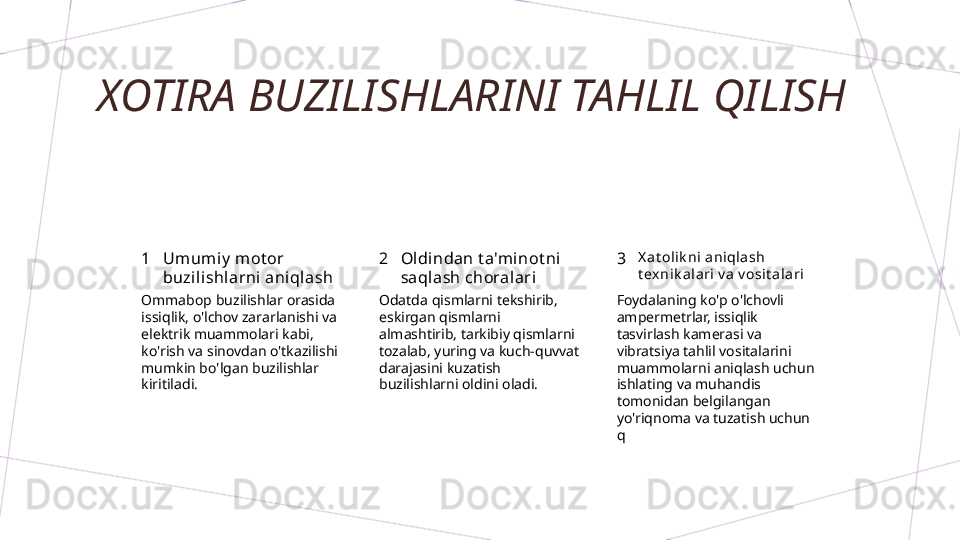 XOTIRA BUZILISHLARINI TAHLIL QILISH
1 2 3Umum iy  mot or 
buzili shlarni aniqlash Oldindan t a'mi not ni 
saqlash choral ari X a t olik ni  ani qla sh 
t ex ni k al ari  v a v osi t ala ri
Ommabop buzilishlar orasida 
issiqlik, o'lchov zararlanishi va 
elektrik muammolari kabi, 
ko'rish va sinovdan o'tkazilishi 
mumkin bo'lgan buzilishlar 
kiritiladi. Odatda qismlarni tekshirib, 
eskirgan qismlarni 
almashtirib, tarkibiy qismlarni 
tozalab, yuring va kuch-quvvat 
darajasini kuzatish 
buzilishlarni oldini oladi. Foydalaning ko'p o'lchovli 
ampermetrlar, issiqlik 
tasvirlash kamerasi va 
vibratsiya tahlil vositalarini 
muammolarni aniqlash uchun 
ishlating va muhandis 
tomonidan belgilangan 
yo'riqnoma va tuzatish uchun 
q        