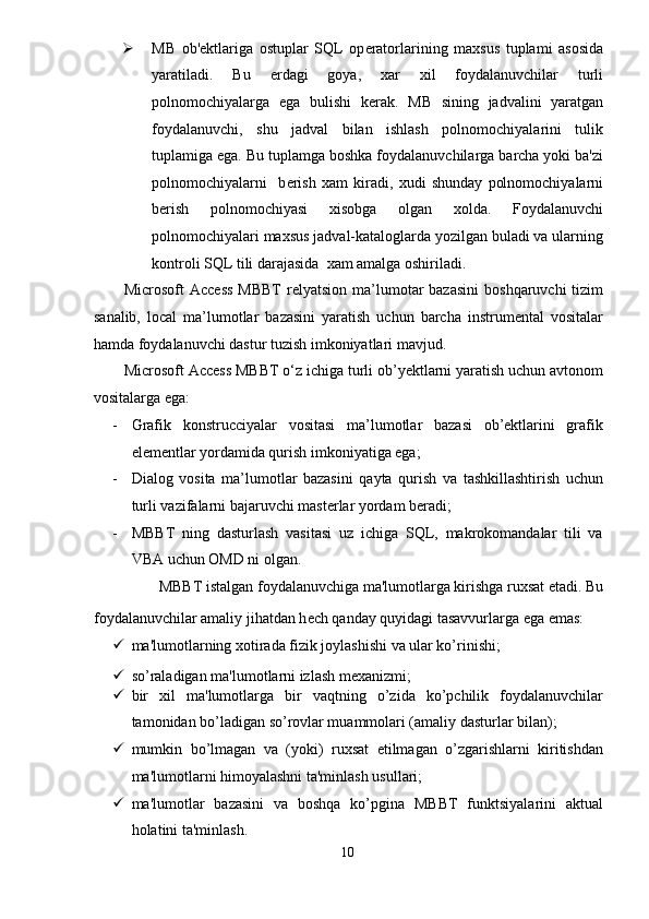  MB   ob' е ktlariga   ostuplar   SQL   op е ratorlarining   maxsus   tuplami   asosida
yaratiladi.   Bu   е rdagi   goya,   xar   xil   foydalanuvchilar   turli
polnomochiyalarga   ega   bulishi   k е rak.   MB   sining   jadvalini   yaratgan
foydalanuvchi,   shu   jadval   bilan   ishlash   polnomochiyalarini   tulik
tuplamiga ega. Bu tuplamga boshka foydalanuvchilarga barcha yoki ba'zi
polnomochiyalarni     b е rish   xam   kiradi,   xudi   shunday   polnomochiyalarni
b е rish   polnomochiyasi   xisobga   olgan   xolda.   Foydalanuvchi
polnomochiyalari maxsus jadval-kataloglarda yozilgan buladi va ularning
kontroli SQL tili darajasida  xam amalga oshiriladi. 
Microsoft  Access   MBBT   relyatsion  ma’lumotar  bazasini   boshqaruvchi  tizim
sanalib,   local   ma’lumotlar   bazasini   yaratish   uchun   barcha   instrumental   vositalar
hamda foydalanuvchi dastur tuzish imkoniyatlari mavjud. 
Microsoft Access MBBT o‘z ichiga turli ob’yektlarni yaratish uchun avtonom
vositalarga ega: 
- Grafik   konstrucciyalar   vositasi   ma’lumotlar   bazasi   ob’ektlarini   grafik
elementlar yordamida qurish imkoniyatiga ega; 
- Dialog   vosita   ma’lumotlar   bazasini   qayta   qurish   va   tashkillashtirish   uchun
turli vazifalarni bajaruvchi masterlar yordam beradi; 
- MBBT   ning   dasturlash   vasitasi   uz   ichiga   SQL,   makrokomandalar   tili   va
VBA uchun OMD ni olgan. 
MBBT istalgan foydalanuvchiga ma'lumotlarga kirishga ruxsat etadi. Bu 
foydalanuvchilar amaliy jihatdan h е ch qanday quyidagi tasavvurlarga ega emas:  
 ma'lumotlarning xotirada fizik joylashishi va ular ko’rinishi; 
 so’raladigan ma'lumotlarni izlash mеxanizmi;  
 bir   xil   ma'lumotlarga   bir   vaqtning   o’zida   ko’pchilik   foydalanuvchilar
tamonidan bo’ladigan so’rovlar muammolari (amaliy dasturlar bilan);  
 mumkin   bo’lmagan   va   (yoki)   ruxsat   etilmagan   o’zgarishlarni   kiritishdan
ma'lumotlarni himoyalashni ta'minlash usullari;  
 ma'lumotlar   bazasini   va   boshqa   ko’pgina   MBBT   funktsiyalarini   aktual
holatini ta'minlash. 
10  
  