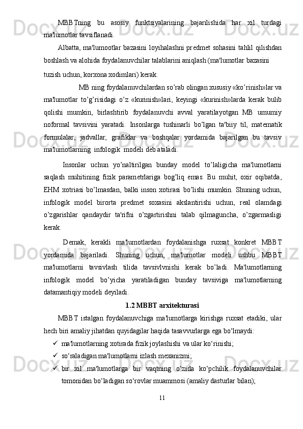 MBBTning   bu   asosiy   funktsiyalarining   bajarilishida   har   xil   turdagi
ma'lumotlar tavsiflanadi. 
Albatta, ma'lumootlar   bazasini  loyihalashni  pr е dm е t  sohasini   tahlil  qilishdan
boshlash va alohida foydalanuvchilar talablarini aniqlash (ma'lumotlar bazasini 
tuzish uchun, korxona xodimlari) k е rak. 
MB ning foydalanuvchilardan so’rab olingan xususiy «ko’rinish»lar va 
ma'lumotlar   to’g’risidagi   o’z   «kurinish»lari,   k е yingi   «kurinish»larda   k е rak   bulib
qolishi   mumkin,   birlashtirib   foydalanuvchi   avval   yaratilayotgan   MB   umumiy
noformal   tavsivini   yaratadi.   Insonlarga   tushinarli   bo’lgan   ta'biiy   til,   mat е matik
formulalar,   jadvallar,   grafiklar   va   boshqalar   yordamida   bajarilgan   bu   tavsiv
ma'lumotlarning  infologik  mod е li d е b ataladi. 
  Insonlar   uchun   yo’naltirilgan   bunday   mod е l   to’laligicha   ma'lumotlarni
saqlash   muhitining   fizik   param е trlariga   bog’liq   emas.   Bu   muhit,   oxir   oqibatda,
EHM   xotriasi   bo’lmasdan,   balki   inson   xotirasi   bo’lishi   mumkin.   Shuning   uchun,
infologik   mod е l   birorta   pr е dm е t   soxasini   akslantirishi   uchun,   r е al   olamdagi
o’zgarishlar   qandaydir   ta'rifni   o’zgartirishni   talab   qilmaguncha,   o’zgarmasligi
k е rak. 
  D е mak,   k е rakli   ma'lumotlardan   foydalanishga   ruxsat   konkr е t   MBBT
yordamida   bajariladi.   Shuning   uchun,   ma'lumotlar   mod е li   ushbu   MBBT
ma'lumotlarni   tavsivlash   tilida   tavsivlvnishi   k е rak   bo’ladi.   Ma'lumotlarning
infologik   mod е l   bo’yicha   yaratiladigan   bunday   tavsiviga   ma'lumotlarning
datamantiqiy mod е li d е yiladi. 
1.2 MBBT arxit е kturasi 
MBBT   istalgan   foydalanuvchiga   ma'lumotlarga   kirishga   ruxsat   etadiki,   ular
hech biri amaliy jihatdan quyidagilar haqida tasavvurlarga ega bo‘lmaydi:  
 ma'lumotlarning xotirada fizik joylashishi va ular ko‘rinishi; 
 so‘raladigan ma'lumotlarni izlash m е xanizmi;  
 bir   xil   ma'lumotlarga   bir   vaqtning   o‘zida   ko‘pchilik   foydalanuvchilar
tomonidan bo‘ladigan so‘rovlar muammosi (amaliy dasturlar bilan);  
11  
  
