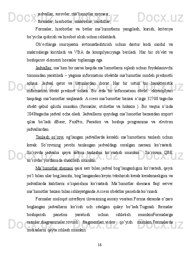 - jadvallar, surovlar, ma’lumotlar sxemasi; 
- formalar, hisobotlar, makroslar, modullar; 
Formalar,   hisobotlar   va   betlar   ma’lumotlarni   yangilash,   kurish,   kriteriya
bo’yicha qidirish va hisobot olish uchun ishlatiladi.  
Ob’ectlarga   murojaatni   avtomatlashtirish   uchun   dastur   kodi   modul   va
makroslarga   kiritiladi   va   VBA   da   kompilyaciyaga   beriladi.   Har   bir   ob’ekt   va
boshqaruv elementi hossalar tuplamiga ega.  
Jadvallar   ma’lum bir narsa haqida ma’lumotlarni sqlash uchun foydalanuvchi
tomonidan yaratiladi – yagona information obektda ma’lumotlar modeli predmetli
sohasi.   Jadval   qator   va   ustunlardan   iborat.   Har   bir   ustun   bir   harakteristik
information   obekt   predmet   sohasi.   Bu   erda   bir   informatson   obekt     ekzemplyari
haqidagi ma’lumotlar saqlanadi. Access ma’lumotlar bazasi o’ziga 32768 tagacha
obekt   qabul   qilishi   mumkin   (formalar,   otchetlar   va   hokazo   ).   Bir   vaqtni   o’zida
2048tagacha jadval ocha oladi. Jadvallarni quyidagi ma’lumotlar bazasidan import
qilsa   bo’ladi   dBase,   FoxPro,   Paradox   va   boshqa   programma   va   electron
jadvallardan. 
Tanlash   so’rovi   og’langan   jadvallarda   kerakli   ma’lumotlarni   tanlash   uchun
kerak.   So’rovning   javobi   tanlangan   jadvaldagi   soralgan   narsani   ko’rsatadi.
So’rovda   jadvalni   qaysi   satrini   tanlashni   ko’rsatish   mumkin   .   So’rovmi   QBE
so’rovlar yordamida shakllash mumkin. 
Ma’lumotlar shemasi  qaisi satr bilan jadval bog’langanligini ko’rsatadi, qaysi
yo’l bilan ular bog;lanishi, bog’langandan keyin tekshirish kerak kerakmasligini va
jadvallarda   kalitlarni   o’zqarishini   ko’rsatadi.   Ma’lumotlar   shemasi   faqt   server
ma’lumotlar bazasi bilan ishlayatganda Access obektlar panelida ko’rinadi. 
Formalar muloqot interfaysi ilovasining asosiy vositasi.Forma ekranda o’zaro
boglangan   jadvallarni   ko’rish   uch   istalgan   qulay   bo’ladi.Tugmali   formalar
boshqarish   panelini   yaratiish   uchun   ishlatish   mumkinFormalarga
rasmlar,diagrammalar,tovush   fragmentlari,video   qo’yish   mumkin.Formalarda
xodisalarni qayta ishlash mumkin. 
16  
  