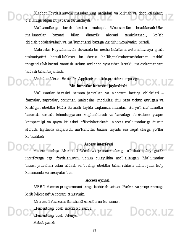 Xisobot   Foydalanuvchi   masalasining   natijalari   va   kiritish   va   chop   etishlarni
o’z ichiga olgan hujjatlarni farmatlaydi. 
Ma’lumotlarga   kirish   betlari   muloqot   Web-saxifasi   hisoblanadi.Ular
ma’lumotlar   bazaasi   bilan   dinamik   aloqani   taminlashadi,   ko’rib
chiqish,pedaksiyalash va ma’lumotlarni bazaga kiritish inkoniyatini beradi. 
Makroslar Foydalanuvchi ilovasida bir necha holatlarni avtomatizasiya qilish
imkoniyatini   beradi.Makros   bu   dastur   bo’lib,makrokomandalardan   tashkil
topgandir.Makrosni   yaratish   uchun   muloqot   oynasidan   kerakli   makrokomandani
tanlash bilan bajariladi. 
Modullar Visual Basic for Application tilida prosiduralarga ega. 
Ma’lumotlar bazasini joylashishi 
Ma’lumotlar   bazasini   hamma   jadvallari   va   Accessni   boshqa   ob’ektlari   –
formalar,   zaproslar,   otchetlar,   makroslar,   modullar,   shu   baza   uchun   qurilgan   va
kiritilgan obektlar  MDB  formatli  faylda saqlanishi  mumkin. Bu yo’l  ma’lumotlar
bazasida   kiritish   tehnologiyasini   engillashtiradi   va   bazadagi   ob’ektlarni   yuqori
kompactligi   va   qayta   ishlashni   effectivlashtiradi.   Access   ma’lumotlariga   dustup
alohida   fayllarda   saqlanadi,   ma’lumotlar   bazasi   faylida   esa   faqat   ularga   yo’llar
ko’rsatiladi. 
Access interfeysi  
Access   boshqa   Microsoft   Windows   prorammalariga   o’hshab   qulay   grafik
interfeysga   ega,   foydalanuvchi   uchun   qulaylikka   mo’ljallangan.   Ma’lumotlar
bazasi   jadvallari   bilan   ishlash   va   boshqa   obektlar   bilan   ishlash   uchun   juda   ko’p
kommanda va menyular bor. 
Access oynasi  
MBBT   Access  programmani  ishga  tushirish  uchun:  Puskni   va  programmaga
kirib Microsoft Accessni tanlaymiz. 
Microsoft Accessni Barcha Elementlarini ko’ramiz . 
Elementdagi bosh saterni ko’ramiz. 
Elementdagi bosh  Menyu. 
Asbob paneli 
17  
  