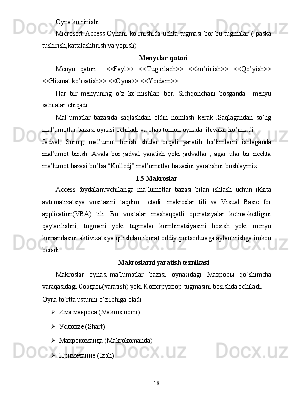 Oyna ko’rinishi 
Microsoft Access Oynani ko’rnishida uchta tugmasi  bor bu tugmalar ( paska
tushirish,kattalashtirish va yopish) 
Menyular qatori  
Menyu   qatori     <<Fayl>>   <<Tug’rilach>>   <<ko’rinish>>   <<Qo’yish>>
<<Hizmat ko’rsatish>> <<Oyna>> <<Yordam>> 
Har   bir   menyuning   o’z   ko’rnishlari   bor.   Sichqonchani   bosganda     menyu
sahifalar chiqadi. 
Mal’umotlar   bazasida   saqlashdan   oldin   nomlash   kerak   .Saqlagandan   so’ng
mal’umotlar bazasi oynasi ochiladi va chap tomon oynada  ilovalar ko’rinadi: 
Jadval,   Suroq,   mal’umot   berish   shular   orqali   yaratib   bo’limlarni   ishlaganda
mal’umot   birish.   Avala   bor   jadval   yaratish   yoki   jadvallar   ,   agar   ular   bir   nechta
ma’lumot bazasi bo’lsa “Kolledj” mal’umotlar bazasini yaratishni boshlaymiz. 
1.5 Makroslar 
Access   foydalanuvchilariga   ma’lumotlar   bazasi   bilan   ishlash   uchun   ikkita
avtomatizatsiya   vositasini   taqdim     etadi:   makroslar   tili   va   Visual   Basic   for
application(VBA)   tili.   Bu   vositalar   mashaqqatli   operatsiyalar   ketma-ketligini
qaytarilishni,   tugmani   yoki   tugmalar   kombinatsiyasini   bosish   yoki   menyu
komandasini aktivizatsiya qilishdan iborat oddiy protseduraga aylantirishga imkon
beradi. 
Makroslarni yaratish texnikasi  
Makroslar   oynasi-ma’lumotlar   bazasi   oynasidagi   Макросы   qo‘shimcha
varaqasidagi  Создать (yaratish) yoki  КонстQктор -tugmasini bosishda ochiladi. 
Oyna to‘rtta ustunni o‘z ichiga oladi  
 Имя макроса (Makros nomi) 
 Условие (Shart) 
 Макрокоманда (Makrokomanda) 
 Примечание (Izoh) 
18  
  