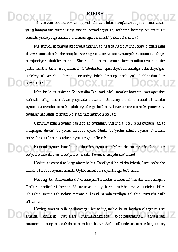 KIRISH  
“Biz tezkor texnikaviy taraqqiyot, shiddat bilan rivojlanayotgan va muntazam
yangilanayotgan   zamonaviy   yuqori   texnologiyalar,   axborot   kompyuter   tizimlari
orasida yashayotganimizni unutmasligimiz kerak”(Islom Karimov) 
Ma’lumki, insoniyat axborotlashtirish so hasida haqiqiy inqilobiy o‘zgarishlar
davrini boshidan kechirmoqda. Buning na tijasida esa umumjahon axborotlashgan
hamjamiyati   shakllanmoqda.   Shu   sababli   ham   axborot-kommunikatsiya   sohasini
jadal suratlar bilan rivojlantirish O‘zbekiston iqtisodiyotida amalga oshirilayotgan
tarkibiy   o‘zgarishlar   hamda   iqtisodiy   islohotlarning   bosh   yo‘nalishlaridan   biri
hisoblanadi.  
Men bu kurs ishimda Santexnika Do’koni Ma’lumotlar bazasini boshqarishni
ko’rsatib o’tganman. Asosiy oynada Tovarlar, Umumiy izlash, Hisobot, Hodimlar
oynasi bu oynalar xam ko’plab oynalarga bo’linadi tovarlar oynasiga kirganimizda
tovarlar haqidagi formani ko’rishimiz mumkin bo’ladi. 
Umumiy izlash oynasi esa koplab oynalarni yig’indisi bo’lip bu oynada Ishlab
chiqargan   davlat   bo’yicha   xisobot   oyna,   Narhi   bo’yicha   izlash   oynasi,   Nomlari
bo’yicha (kirilchada) izlash oynalariga bo’linadi. 
Hisobot oynasi ham huddi shunday oynalar to’plamidir bu oynada Davlatlari
bo’yicha izlash, Narhi bo’yicha izlash, Tovarlar haqida ma’lumot. 
Hodimlar oynasiga kirganimizda biz Familyasi bo’yicha izlash, Ismi bo’yicha
izlash, Hisobot oynasi hamda Oylik maoshlari oynalariga bo’linadi. 
Mening  bu Santexnika do’konini(ma’lumotlar omborini) tuzishimdan maqsad
Do’kon   hodimlari   hamda   Mijozlarga   qulaylik   maqsadida   tez   va   aniqlik   bilan
ishlashini  taminlash  uchun  xizmat  qilishini   hamda  tartibga  solishini  nazarda  tutib
o’tgandim. 
Hozirgi vaqtda olib borilayotgan iqtisodiy, tashkiliy va boshqa o‘zgarishlarni
amalga   oshirish   natijalari   mamlakatimizda   axborotlashtirish   sohasidagi
muammolarning hal etilishiga ham bog‘liqdir. Axborotlashtirish sohasidagi asosiy
2