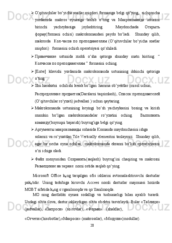  O‘qituvchilar bo‘yicha soatlar miqdori formasiga belgi qo‘ying,  sichqoncha
yordamida   makros   oynasiga   tashib   o‘ting   va   Макрокоманда   ustunini
birinchi   yacheykasiga   joylashtiring.     Maydonchada   Открыть
форму(formani   ochisi)   makrokomandasi   paydo   bo‘ladi.     Shunday   qilib,
makrosda     Кол-часов   по   преподавателям   (O‘qituvchilar   bo‘yicha   soatlar
miqdori)   formasini ochish operatsiyasi qo‘shiladi.       
 Примечание   ustunida   xuddi   o‘sha   qatorga   shunday   matn   kiriting:   “
Колчасов по преподавателям ” formasini oching.  
 [Enter]   klavishi   yordamida   makrokomanda   ustunining   ikkinchi   qatoriga
o‘ting  
 Shu harakatni  ochilishi kerak bo‘lgan  hamma ob’ у ektlar (misol uchun, 
Распределение   предметов (Darslarni taqsimlash),   Список   преподователей
(O‘qituvchilar ro‘yxati) jadvallari ) uchun qaytaring.  
 Makrokomanda   ustunining   keyingi   bo‘sh   yacheykasini   bosing   va   kirish
mumkin   bo‘lgan   makrokomandalar   ro‘yxatini   oching.     Выполнить
команду(buyruqni bajarish) buyrug‘iga belgi qo‘ying.  
 Аргументы макрокоманды sohasida Komanda maydonchasini ishga 
solamiz va ro‘yxatdan Tile Vertically elementini tanlaymiz.   Shunday qilib,
agar  bir  necha  oyna  ochilsa,     makrokomanda  ekranni  bo‘lish  operatsiyasini
o‘zi ichiga oladi.   
 Файл   menyusidan   Сохранить (saqlash)   buyrug‘ini   chaqiring   va   makrosni
Размещение   на   экране   nomi ostida saqlab qo‘ying.  
Microsoft   Office   k
е ng   tarqalgan   ofis   ishlarini   avtomalashtiruvchi   dasturlar
pak
е tidir.   Uning   tarkibiga   kiruvchi   Accees   nomli   dasturlar   majmuasi   hozirda
MOBT sifatida k
е ng o`rganilmoqda va qo`llanilmoqda. 
MO   ning   dastlabki   oynasi   sodalligi   va   tushunarligi   bilan   ajralib   turardi.
Undagi oltita ilova, dastur ishlaydigan oltita ob е ktni tasvirlaydi. Bular « Таблици »
(jadvallar),  « Запроси »  (so`rovlar),  « Форми »  (shakllar), 
« Отчети »(hisobotlar),« Макроси » (makrosslar), « Модули »(modullar). 
20  
  