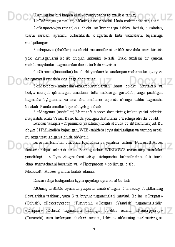 Ularning har biri haqida qissl
е dovaniyqacha to`xtalib o`tamiz; 
1-« Таблици » (jadvallar)-MOning asosiy ob е kti. Unda malumotlar saqlanadi. 
2-« Запросы »(so`rovlar)-bu   ob' е kt   ma’lumotlarga   ishlov   b е rish,   jumladan,
ularni   saralah,   ajratish,   birlashtirish,   o`zgartirish   kabi   vazifalarni   bajarishga
mo`ljallangan. 
3-« Формы »   (shakllar)-bu   ob' е kt   malumotlarni   tartibli   ravishda   oson   kiritish
yoki   kirtilaganlarni   ko`rib   chiqish   imkonini   b
е radi.   Shakl   tuzilishi   bir   qancha
matnli maydonlar, tugmalardan iborat bo`lishi mumkin. 
4-« Отчети »(hisobotlar)-bu ob' е kt yordamida saralangan malumotlar qulay va
ko`rgazmali ravishda qog`ozga chop etiladi. 
5-« Макроси »(makroslar)-makrobuyruqlardan   iborat   ob' е kt.   Murrakab   va
t е zt
е z   murojat   qilinadigan   amallarni   bitta   makrosga   guruxlab,   unga   jaratilgan
tugmacha   b
е lgilanadi   va   ana   shu   amallarni   bajarish   o`rniga   ushbu   tugmacha
bosiladi. Bunda amallar bajarish t
е zligi oshadi. 
6-« Модули »   (modullar)-Microsoft   Accees   dasturining   imkoniyatini   oshirish
maqsadida ichki Visual Basic tilida yozilgan dasturlarni o`x ichiga olivchi ob'
е kt. 
Bundan tashqari « Страници »(saxifalar) nomli alohida ob' е kt ham mavjud. Bu
ob'
е kt  HTMLkodida bajarilgan, WEB-sahifada joylashtiriladigan va tarmoq orqali
mijozga uzatiladigan alohida ob'
е ktdir. 
Biror   ma`lumotlar   omborini   loyihalash   va   yaratish     uchun     Microsoft   Acces
dasturini   ishga   tushirish   kerak.   Buning   uchun   WINDOWS   oynasining   masalalar
panelidagi         <   Пуск   >tugmachasi   ustiga     sichqoncha     ko`rsatkichini   olib     borib
chap  tugmachasini bosamiz  va  <  Программи  > bo`iimiga  o`tib, 
Microsoft   Accees qismini tanlab  olamiz.     
Dastur ishga tushgandan k
е yin quyidagi oyna xosil bo’ladi 
MOning dastlabki oynasida yuqorida sanab o’tilgan  6 ta asosiy ob'
е ktlarning
ilovalaridan   tashkari,   yana   3   ta   buyruk   tugmachalari   mavjud.   Bo’lar:   « Открыт »
(Ochish),   « КонстQктор »   (Tuzuvchi),   « Создат »   (Yaratish)   tugmachalaridir.
« Открыт »   (Ochish)   tugmachasi   tanlangan   ob' е ktni   ochadi.   « КонстQктор »
(Tuzuvchi)   xam   tanlangan   ob' е ktni   ochadi,   l е kin   u   ob' е ktning   tuzilmasinigina
21  
  