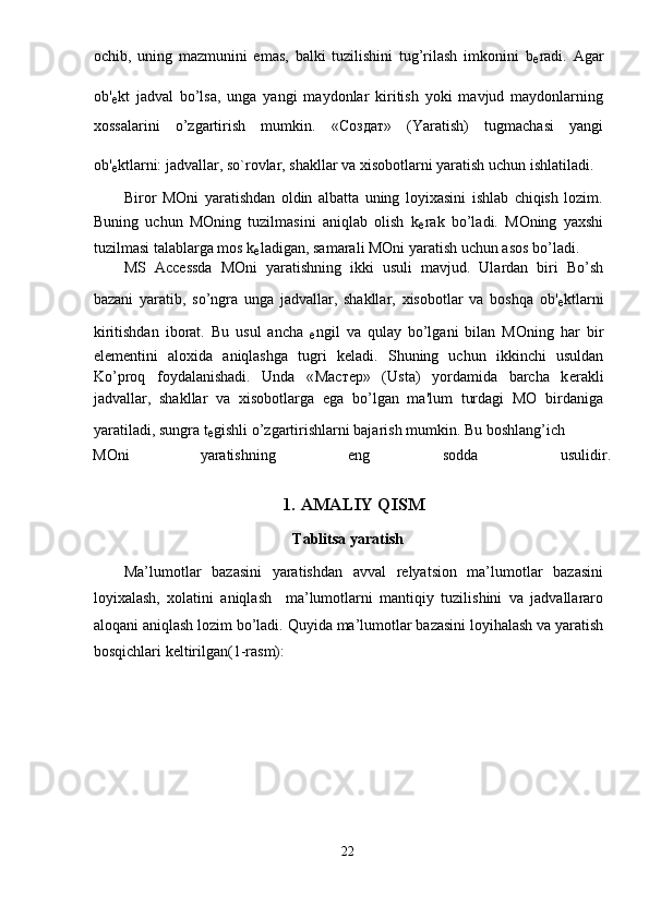 ochib,   uning   mazmunini   emas,   balki   tuzilishini   tug’rilash   imkonini   b
е radi.   Agar
ob'
е kt   jadval   bo’lsa,   unga   yangi   maydonlar   kiritish   yoki   mavjud   maydonlarning
xossalarini   o’zgartirish   mumkin.   « Создат »   (Yaratish)   tugmachasi   yangi
ob'
е ktlarni: jadvallar, so`rovlar, shakllar va xisobotlarni yaratish uchun ishlatiladi. 
Biror   MOni   yaratishdan   oldin   albatta   uning   loyixasini   ishlab   chiqish   lozim.
Buning   uchun   MOning   tuzilmasini   aniqlab   olish   k
е rak   bo’ladi.   MOning   yaxshi
tuzilmasi talablarga mos k
е ladigan, samarali MOni yaratish uchun asos bo’ladi. 
MS   Accessda   MOni   yaratishning   ikki   usuli   mavjud.   Ulardan   biri   Bo’sh
bazani   yaratib,   so’ngra   unga   jadvallar,   shakllar,   xisobotlar   va   boshqa   ob'
е ktlarni
kiritishdan   iborat.   Bu   usul   ancha  
е ngil   va   qulay   bo’lgani   bilan   MOning   har   bir
el е m е ntini   aloxida   aniqlashga   tugri   k е ladi.   Shuning   uchun   ikkinchi   usuldan
Ko’proq   foydalanishadi.   Unda   « Мастер »   (Usta)   yordamida   barcha   k е rakli
jadvallar,   shakllar   va   xisobotlarga   ega   bo’lgan   ma'lum   turdagi   MO   birdaniga
yaratiladi, sungra t
е gishli o’zgartirishlarni bajarish mumkin. Bu boshlang’ich 
MOni  yaratishning  eng  sodda  usulidir.
 
1.   AMALIY QISM 
Tablitsa yaratish 
Ma’lumotlar   bazasini   yaratishdan   avval   relyatsion   ma’lumotlar   bazasini
loyixalash,   xolatini   aniqlash     ma’lumotlarni   mantiqiy   tuzilishini   va   jadvallararo
aloqani aniqlash lozim bo’ladi.  Quyida ma’lumotlar bazasini loyihalash va yaratish
bosqichlari keltirilgan(1-rasm): 
22  
  