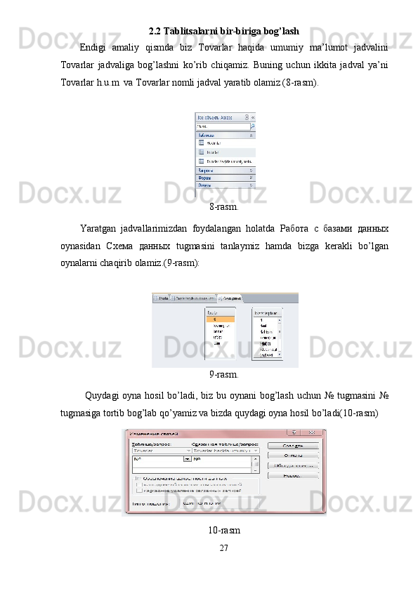 2.2 Tablitsalarni bir-biriga bog’lash 
Endigi   amaliy   qismda   biz   Tovarlar   haqida   umumiy   ma’lumot   jadvalini
Tovarlar   jadvaliga   bog’lashni   ko’rib   chiqamiz.   Buning   uchun   ikkita   jadval   ya’ni
Tovarlar h.u.m  va Tovarlar nomli jadval yaratib olamiz (8-rasm).  
 
 
8-rasm. 
Yaratgan   jadvallarimizdan   foydalangan   holatda   Работа   с   базами   данных
oynasidan   Схема   данных   tugmasini   tanlaymiz   hamda   bizga   kerakli   bo’lgan
oynalarni chaqirib olamiz.(9-rasm): 
 
 
9-rasm. 
Quydagi oyna hosil  bo’ladi, biz bu oynani  bog’lash uchun № tugmasini  №
tugmasiga tortib bog’lab qo’yamiz va bizda quydagi oyna hosil bo’ladi(10-rasm) 
 
10-rasm 
27  
  