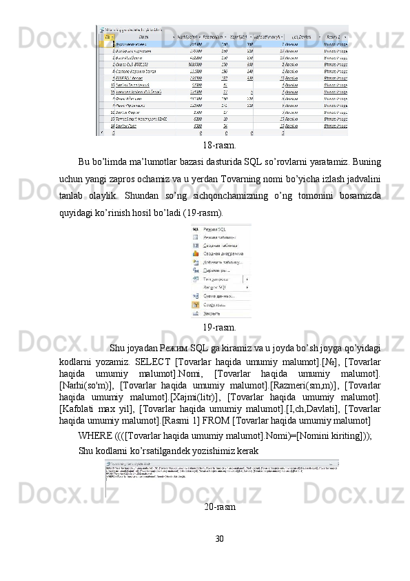 18-rasm. 
Bu bo’limda ma’lumotlar bazasi dasturida SQL so’rovlarni yaratamiz. Buning
uchun yangi zapros ochamiz va u yerdan Tovarning nomi bo’yicha izlash jadvalini
tanlab   olaylik.   Shundan   so’ng   sichqonchamizning   o’ng   tomonini   bosamizda
quyidagi ko’rinish hosil bo’ladi (19-rasm). 
 
19-rasm. 
Shu joyadan  Режим  SQL ga kiramiz va u joyda bo’sh joyga qo’yidagi 
kodlarni   yozamiz.   SELECT   [Tovarlar   haqida   umumiy   malumot].[№],   [Tovarlar
haqida   umumiy   malumot].Nomi,   [Tovarlar   haqida   umumiy   malumot].
[Narhi(so'm)],   [Tovarlar   haqida   umumiy   malumot].[Razmeri(sm,m)],   [Tovarlar
haqida   umumiy   malumot].[Xajmi(litr)],   [Tovarlar   haqida   umumiy   malumot].
[Kafolati   max   yil],   [Tovarlar   haqida   umumiy   malumot].[I,ch,Davlati],   [Tovarlar
haqida umumiy malumot].[Rasmi 1] FROM [Tovarlar haqida umumiy malumot] 
WHERE ((([Tovarlar haqida umumiy malumot].Nomi)=[Nomini kiriting])); 
Shu kodlarni ko’rsatilgandek yozishimiz kerak 
20-rasm 
30  
  