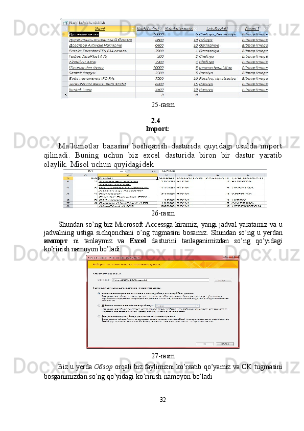 25-rasm 
2.4 
Import: 
Ma’lumotlar   bazasini   boshqarish   dasturida   quyidagi   usulda   import
qilinadi.   Buning   uchun   biz   excel   dasturida   biron   bir   dastur   yaratib
olaylik. Misol uchun quyidagidek  
26-rasm 
Shundan so’ng biz Microsoft  Accessga  kiramiz, yangi jadval yaratamiz va u
jadvalning  ustiga  sichqonchani  o’ng  tugmasini  bosamiz.   Shundan  so’ng  u  yerdan
импорт   ni   tanlaymiz   va   Excel   dasturini   tanlaganimizdan   so’ng   qo’yidagi
ko’rinish namoyon bo’ladi. 
 
27-rasm 
Biz u yerda   Обзор  orqali biz faylimizni ko’rsatib qo’yamiz va OK tugmasini
bosganimizdan so’ng qo’yidagi ko’rinish   namoyon bo’ladi 
 
32  
  