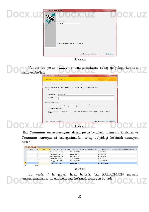  
32-rasm 
Va   biz   bu   yerda  
Готово   ni   tanlaganimizdan   so’ng   qo’yidagi   ko’rinish
namoyon bo’ladi    
 
33-rasm 
  Biz   Соханить   шаги   импорта   degan   joyga   belgilash   tugmasini   kiritamiz   va
Соханить   импорт   ni   tanlaganimizdan   so’ng   qo’yidagi   ko’rinish   namoyon
bo’ladi    
34-rasm 
Bu   yerda   7   ta   jadval   hosil   bo’ladi,   biz   BAHROMJON   jadvalni
tanlaganimizdan so’ng ung nomidagi ko’rinish namoyon bo’ladi. 
 
35  
  