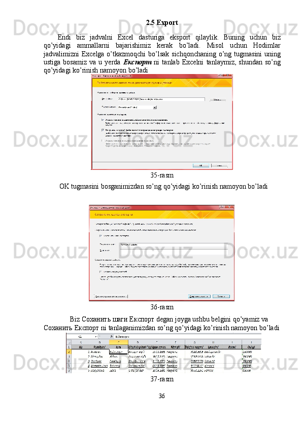 2.5 Export 
Endi   biz   jadvalni   Excel   dasturiga   eksport   qilaylik.   Buning   uchun   biz
qo’yidagi   ammallarni   bajarishimiz   kerak   bo’ladi.   Misol   uchun   Hodimlar
jadvalimizni Excelga o’tkazmoqchi  bo’lsak sichqonchaning o’ng tugmasini  uning
ustiga   bosamiz   va   u   yerda   Експорт   ni   tanlab   Excelni   tanlaymiz,   shundan   so’ng
qo’yidagi ko’rinish namoyon bo’ladi 
 
35-rasm 
  OK tugmasini bosganimizdan so’ng qo’yidagi ko’rinish namoyon bo’ladi 
 
 
36-rasm 
Biz  Соханить   шаги   Експорт  degan joyga ushbu belgini qo’yamiz va 
Соханить   Експорт  ni tanlaganimizdan so’ng qo’yidagi ko’rinish namoyon bo’ladi
37-rasm 
36  
  