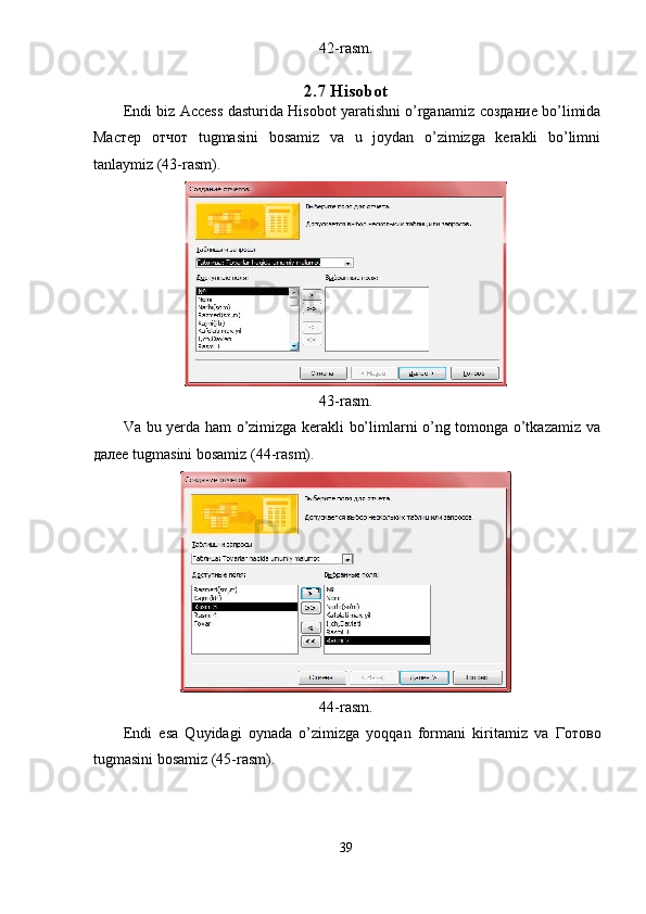 42-rasm. 
2.7 Hisobot 
Endi biz Access dasturida Hisobot yaratishni o’rganamiz   создание  bo’limida
М a стер   отчот   tugmasini   bosamiz   va   u   joydan   o’zimizga   kerakli   bo’limni
tanlaymiz (43-rasm). 
 
43-rasm. 
Va bu yerda ham o’zimizga kerakli bo’limlarni o’ng tomonga o’tkazamiz va
далее  tugmasini bosamiz (44-rasm). 
 
44-rasm. 
Endi   esa   Quyidagi   oynada   o’zimizga   yoqqan   formani   kiritamiz   va   Готово
tugmasini bosamiz (45-rasm). 
39  
  