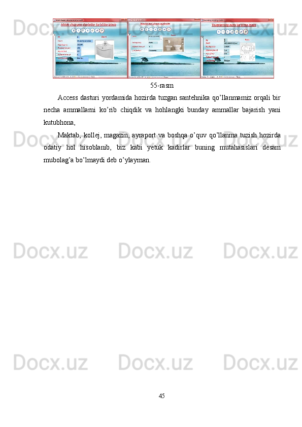 55-rasm 
Access dasturi yordamida hozirda tuzgan santehnika qo’llanmamiz orqali bir
necha   ammallarni   ko’rib   chiqdik   va   hohlangki   bunday   ammallar   bajarish   yani
kutubhona, 
Maktab, kollej, magazin, ayraport va boshqa o’quv qo’llanma tuzish hozirda
odatiy   hol   hisoblanib,   biz   kabi   yetuk   kadirlar   buning   mutahasislari   desam
mubolag’a bo’lmaydi deb o’ylayman.
45  
  