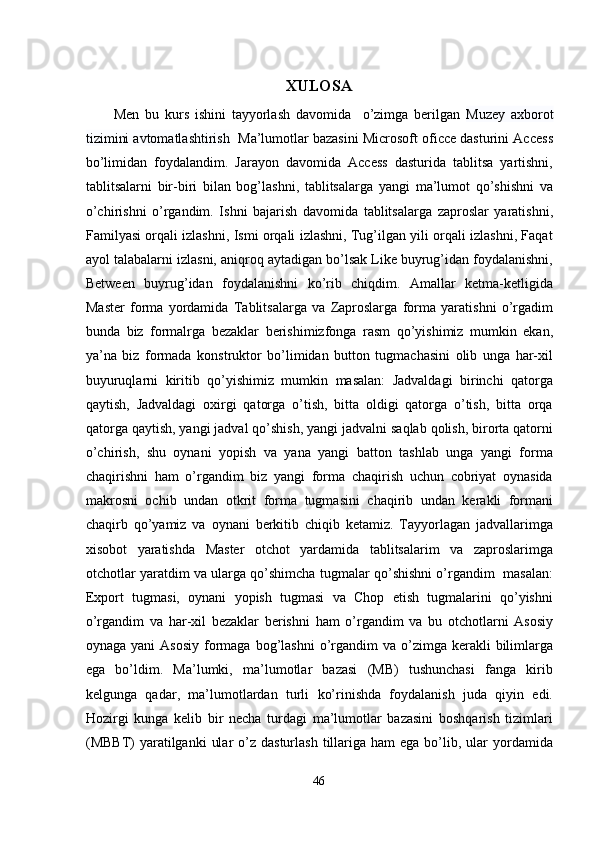  
XULOSA 
Men   bu   kurs   ishini   tayyorlash   davomida     o’zimga   berilgan   Muzey   axborot
tizimini avtomatlashtirish    Ma’lumotlar bazasini Microsoft oficce dasturini Access
bo’limidan   foydalandim.   Jarayon   davomida   Access   dasturida   tablitsa   yartishni,
tablitsalarni   bir-biri   bilan   bog’lashni,   tablitsalarga   yangi   ma’lumot   qo’shishni   va
o’chirishni   o’rgandim.   Ishni   bajarish   davomida   tablitsalarga   zaproslar   yaratishni,
Familyasi orqali izlashni, Ismi orqali izlashni, Tug’ilgan yili orqali izlashni, Faqat
ayol talabalarni izlasni, aniqroq aytadigan bo’lsak Like buyrug’idan foydalanishni,
Between   buyrug’idan   foydalanishni   ko’rib   chiqdim.   Amallar   ketma-ketligida
Master   forma   yordamida   Tablitsalarga   va   Zaproslarga   forma   yaratishni   o’rgadim
bunda   biz   formalrga   bezaklar   berishimizfonga   rasm   qo’yishimiz   mumkin   ekan,
ya’na   biz   formada   konstruktor   bo’limidan   button   tugmachasini   olib   unga   har-xil
buyuruqlarni   kiritib   qo’yishimiz   mumkin   masalan:   Jadvaldagi   birinchi   qatorga
qaytish,   Jadvaldagi   oxirgi   qatorga   o’tish,   bitta   oldigi   qatorga   o’tish,   bitta   orqa
qatorga qaytish, yangi jadval qo’shish, yangi jadvalni saqlab qolish, birorta qatorni
o’chirish,   shu   oynani   yopish   va   yana   yangi   batton   tashlab   unga   yangi   forma
chaqirishni   ham   o’rgandim   biz   yangi   forma   chaqirish   uchun   cobriyat   oynasida
makrosni   ochib   undan   otkrit   forma   tugmasini   chaqirib   undan   kerakli   formani
chaqirb   qo’yamiz   va   oynani   berkitib   chiqib   ketamiz.   Tayyorlagan   jadvallarimga
xisobot   yaratishda   Master   otchot   yardamida   tablitsalarim   va   zaproslarimga
otchotlar yaratdim va ularga qo’shimcha tugmalar qo’shishni o’rgandim  masalan:
Export   tugmasi,   oynani   yopish   tugmasi   va   Chop   etish   tugmalarini   qo’yishni
o’rgandim   va   har-xil   bezaklar   berishni   ham   o’rgandim   va   bu   otchotlarni   Asosiy
oynaga  yani  Asosiy   formaga  bog’lashni  o’rgandim   va  o’zimga  kerakli  bilimlarga
ega   bo’ldim.   Ma’lumki,   ma’lumotlar   bazasi   (MB)   tushunchasi   fanga   kirib
kelgunga   qadar,   ma’lumotlardan   turli   ko’rinishda   foydalanish   juda   qiyin   edi.
Hozirgi   kunga   kelib   bir   necha   turdagi   ma’lumotlar   bazasini   boshqarish   tizimlari
(MBBT)  yaratilganki   ular   o’z  dasturlash  tillariga ham   ega  bo’lib,  ular   yordamida
46  
  