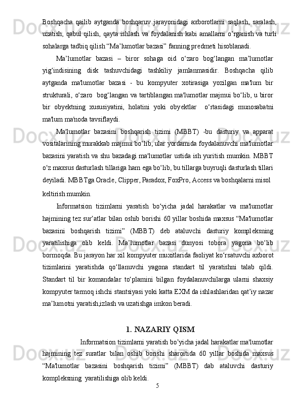 Boshqacha   qailib   aytganda   boshqaruv   jarayonidagi   axborotlarni   saqlash,   saralash,
uzatish, qabul qilish, qayta ishlash va foydalanish kabi amallarni o’rganish va turli
sohalarga tadbiq qilish “Ma’lumotlar bazasi” fanning pr е dm е ti hisoblanadi. 
Ma’lumotlar   bazasi   –   biror   sohaga   oid   o‘zaro   bog‘langan   ma’lumotlar
yig‘indisining   disk   tashuvchidagi   tashkiliy   jamlanmasidir.   Boshqacha   qilib
aytganda   ma'lumotlar   bazasi   -   bu   kompyuter   xotirasiga   yozilgan   ma'lum   bir
strukturali, o‘zaro   bog‘langan va tartiblangan ma'lumotlar majmui bo‘lib, u biror
bir   oby е ktning   xususiyatini,   holatini   yoki   oby е ktlar     o‘rtasidagi   munosabatni
ma'lum ma'noda tavsiflaydi. 
Ma'lumotlar   bazasini   boshqarish   tizimi   (MBBT)   -bu   dasturiy   va   apparat
vositalarining murakkab majmui bo‘lib, ular yordamida foydalanuvchi ma'lumotlar
bazasini yaratish va shu bazadagi ma'lumotlar ustida ish yuritish mumkin. MBBT
o‘z maxsus dasturlash tillariga ham ega bo‘lib, bu tillarga buyruqli dasturlash tillari
deyiladi. MBBTga Oracle, Clipper, Paradox, FoxPro, Access va boshqalarni misol 
k е ltirish mumkin. 
Informatsion   tizimlarni   yaratish   bo‘yicha   jadal   harakatlar   va   ma'lumotlar
hajmining t е z sur’atlar bilan oshib borishi 60 yillar boshida maxsus “Ma'lumotlar
bazasini   boshqarish   tizimi”   (MBBT)   deb   ataluvchi   dasturiy   kompl е ksning
yaratilishiga   olib   k е ldi.   M а ’lum о tl а r   b а z а si   dunyosi   t о b о r а   yag о n а   bo‘lib
b о rm о qd а . Bu j а r а yon har  х il k о mpyuter mu х itl а rid а  f ао liyat ko‘rs а tuvchi  ах b о r о t
tiziml а rini   yar а tishd а   qo‘ll а nuvchi   yag о n а   st а nd а rt   til   yar а tishni   t а l а b   qildi.
St а nd а rt   til   bir   k о m а nd а l а r   to‘pl а mini   bilg а n   f о yd а l а nuvchil а rg а   ul а rni   sh ах siy
kompyuter t а rm о q ishchi st а ntsiyasi yoki katta E Х M d а  ishl а shl а rid а n q а t’iy n а z а r
m а ’lum о tni yar а tish,izl а sh v а  uz а tishg а  imk о n ber а di.
 
1.   NAZARIY QISM 
Informatsion tizimlarni yaratish bo’yicha jadal harakatlar ma'lumotlar 
hajmining   t е z   suratlar   bilan   oshib   borishi   sharoitida   60   yillar   boshida   maxsus
“Ma'lumotlar   bazasini   boshqarish   tizimi”   (MBBT)   dab   ataluvchi   dasturiy
kompl е ksning  yaratilishiga olib k е ldi. 
5