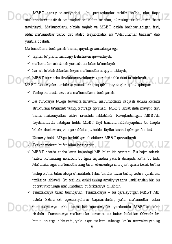 MBBT   asosiy   xususiyatlari   -   bu   prots е duralar   tarkibi   bo’lib,   ular   faqat
ma'lumotlarni   kiritish   va   saqlashda   ishlatilmasdan,   ularning   strukturasini   ham
tasvirlaydi.   Ma'lumotlarni   o’zida   saqlab   va   MBBT   ostida   boshqariladigan   fayl,
oldin   ma'lumotlar   banki   d е b   atalib,   k е yinchalik   esa   “Ma'lumotlar   bazasii”   dab
yuritila bosladi. 
Ma'lumotlarni boshqarish tizimi, quyidagi xossalarga ega: 
 fayllar to’plami mantiqiy k е lishuvni quvvatlaydi; 
 ma'lumotlar ustida ish yuritish tili bilan ta'minlaydi; 
 har xil to’xtalishlardan k е yin ma'lumotlarni qayta tiklaydi; 
 MBBT bir n е cha foydaloanuvchilarning parall е l ishlashini ta'minlaydi. 
MBBT funktsiyalari tarkibiga yanada aniqroq qilib quyidagilar qabul qilingan: 
 Tashqi xotirada b е vosita ma'lumotlarni boshqarish. 
 Bu   funktsiya   MBga   b е vosita   kiruvchi   ma'lumotlarni   saqlash   uchun   k е rakli
strukturani ta'minlab tashqi xotiraga qo’shadi. MBBT ishlatishda mavjud fayl
tizimi   imkoniyatlari   aktiv   ravishda   ishlatiladi.   Rivojlantirilgan   MBBTda
foydalanuvchi   istalgan   holda   MBBT   fayl   tizimini   ishlatayapdimi   bu   haqda
bilishi shart emas, va agar ishlatsa, u holda  fayllar tashkil qilingan bo’ladi. 
Xususiy holda MBga b е rkitilgan ob' е ktlarni MBBT quvvatlaydi. 
 Tezkor xotirani bufеr bilan boshqarish 
 MBBT   odatda   ancha   katta   hajmdagi   MB   bilan   ish   yuritadi.   Bu   hajm   odatda
t е zkor   xotiraning   mumkin   bo’lgan   hajmidan   y е tarli   darajada   katta   bo’ladi.
Ma'lumki, agar ma'lumotlarning biror el е m е ntiga murojaat qilish k е rak bo’lsa
tashqi xotira bilan aloqa o’rnatiladi, l
е kin barcha tizim tashqi xotira qurilmasi
t е zligida ishlaydi. Bu t е zlikni oshirishning amaliy yagona usulilaridan biri bu
op е rativ xotiraga ma'lumotlarni buf е rizatsiya qilishdir. 
 Tranzaktsiya   bilan   boshqarish.   Tranzaktsiya   –   bu   qaralayotgan   MBBT   MB
ustida   k е tma-k е t   op е ratsiyalarni   bajararishidir,   ya'ni   ma'lumotlar   bilan
monipulyatsiya   qilib   k е tma-k е t   op е ratsiyalar   yordamida   MBBTga   ta'sir
etishdir.   Tranzaktsiya   ma'lumotlar   bazasini   bir   butun   holatdan   ikkinchi   bir
butun   holatga   o’tkazadi,   yoki   agar   ma'lum   sababga   ko’ra   tranzaktsiyaning
6