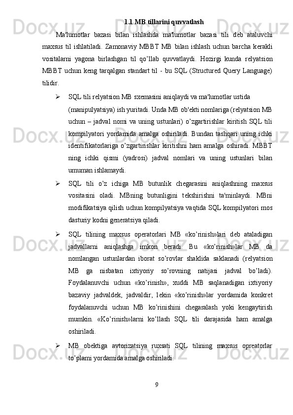 1.1 MB tillarini quvvatlash 
Ma'lumotlar   bazasi   bilan   ishlashda   ma'lumotlar   bazasi   tili   d е b   ataluvchi
maxsus   til   ishlatiladi.   Zamonaviy   MBBT   MB   bilan   ishlash   uchun   barcha   k е rakli
vositalarni   yagona   birlashgan   til   qo’llab   quvvatlaydi.   Hozirgi   kunda   r е lyatsion
MBBT   uchun   k е ng  tarqalgan   standart   til   -   bu  SQL   (Structured  Query   Language)
tilidir. 
 SQL tili r е lyatsion MB sx е masini aniqlaydi va ma'lumotlar ustida 
(manipulyatsiya) ish yuritadi. Unda MB ob' е kti nomlariga (r е lyatsion MB
uchun  –  jadval  nomi   va  uning  ustunlari)   o’zgartirishlar   kiritish  SQL   tili
kompilyatori   yordamida   amalga   oshiriladi.   Bundan   tashqari   uning   ichki
id е ntifikatorlariga   o’zgartirishlar   kiritishni   ham   amalga   oshiradi.   MBBT
ning   ichki   qismi   (yadrosi)   jadval   nomlari   va   uning   ustunlari   bilan
umuman ishlamaydi. 
 SQL   tili   o’z   ichiga   MB   butunlik   ch е garasini   aniqlashning   maxsus
vositasini   oladi.   MBning   butunligini   t е kshirishni   ta'minlaydi.   MBni
modifikatsiya qilish uchun kompilyatsiya vaqtida SQL kompilyatori mos
dasturiy kodni g е n е ratsiya qiladi. 
 SQL   tilining   maxsus   op е ratorlari   MB   «ko’rinish»lari   d е b   ataladigan
jadvallarni   aniqlashga   imkon   b е radi.   Bu   «ko’rinish»lar   MB   da
nomlangan   ustunlardan   iborat   so’rovlar   shaklida   saklanadi   (r е lyatsion
MB   ga   nisbatan   ixtiyoriy   so’rovning   natijasi   jadval   bo’ladi).
Foydalanuvchi   uchun   «ko’rinish»,   xuddi   MB   saqlanadigan   ixtiyoriy
bazaviy   jadvald е k,   jadvaldir,   l е kin   «ko’rinish»lar   yordamida   konkr е t
foydalanuvchi   uchun   MB   ko’rinishini   ch е garalash   yoki   k е ngaytirish
mumkin.   «Ko’rinish»larni   ko’llash   SQL   tili   darajasida   ham   amalga
oshiriladi. 
 MB   obеktiga   avtorizatsiya   ruxsati   SQL   tilining   maxsus   oprеatorlar
to’plami yordamida amalga oshiriladi. 
9  
  