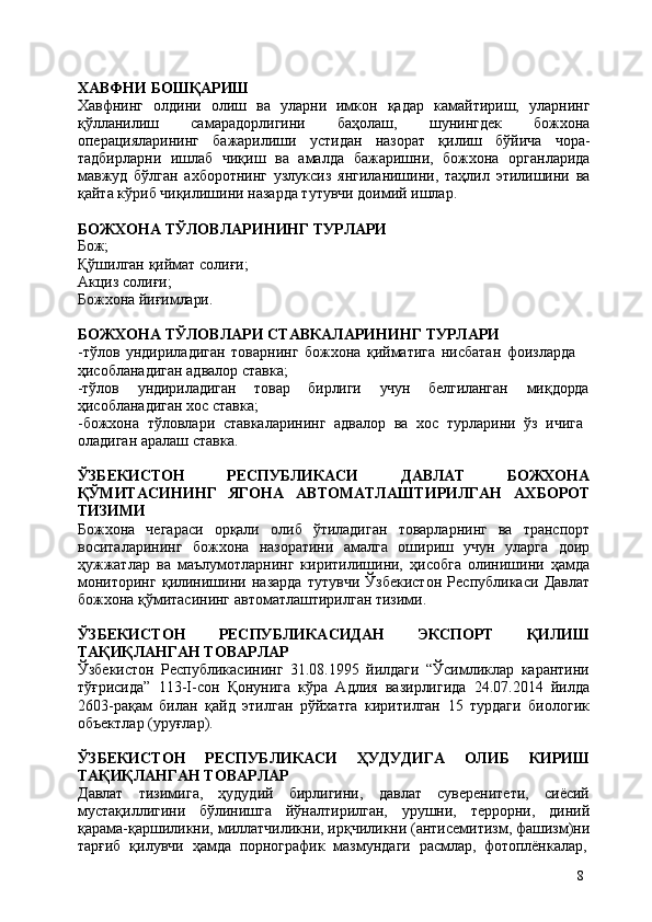 8ХАВФНИ   БОШҚАРИШ
Хавфнинг   олдини   олиш   ва   уларни   имкон   қадар   камайтириш,   уларнинг
қўлланилиш   самарадорлигини   баҳолаш,   шунингдек   божхона
операцияларининг   бажарилиши   устидан   назорат   қилиш   бўйича   чора-
тадбирларни   ишлаб   чиқиш   ва   амалда   бажаришни,   божхона   органларида
мавжуд   бўлган   ахборотнинг   узлуксиз   янгиланишини,   таҳлил   этилишини   ва
қайта кўриб чиқилишини назарда тутувчи доимий ишлар.
БОЖХОНА   ТЎЛОВЛАРИНИНГ   ТУРЛАРИ
Бож;
Қўшилган   қиймат   солиғи; 
Акциз солиғи;
Божхона   йиғимлари.
БОЖХОНА   ТЎЛОВЛАРИ   СТАВКАЛАРИНИНГ   ТУРЛАРИ
-тўлов   ундириладиган   товарнинг   божхона   қийматига   нисбатан   фоизларда  
ҳисобланадиган адвалор ставка;
-тўлов ундириладиган товар бирлиги учун белгиланган миқдорда
ҳисобланадиган хос ставка;
-божхона   тўловлари   ставкаларининг   адвалор   ва   хос   турларини   ўз   ичига 
оладиган аралаш ставка.
ЎЗБЕКИСТОН РЕСПУБЛИКАСИ ДАВЛАТ БОЖХОНА
ҚЎМИТАСИНИНГ   ЯГОНА   АВТОМАТЛАШТИРИЛГАН   АХБОРОТ
ТИЗИМИ
Божхона   чегараси   орқали   олиб   ўтиладиган   товарларнинг   ва   транспорт
воситаларининг   божхона   назоратини   амалга   ошириш   учун   уларга   доир
ҳужжатлар   ва   маълумотларнинг   киритилишини,   ҳисобга   олинишини   ҳамда
мониторинг   қилинишини   назарда   тутувчи   Ўзбекистон   Республикаси   Давлат
божхона қўмитасининг автоматлаштирилган тизими.
ЎЗБЕКИСТОН   РЕСПУБЛИКАСИДАН   ЭКСПОРТ   ҚИЛИШ
ТАҚИҚЛАНГАН ТОВАРЛАР
Ўзбекистон   Республикасининг   31.08.1995   йилдаги   “Ўсимликлар   карантини
тўғрисида”   113-I-сон   Қонунига   кўра   Адлия   вазирлигида   24.07.2014   йилда
2603-рақам   билан   қайд   этилган   рўйхатга   киритилган   15   турдаги   биологик
объектлар (уруғлар).
ЎЗБЕКИСТОН   РЕСПУБЛИКАСИ   ҲУДУДИГА   ОЛИБ   КИРИШ
ТАҚИҚЛАНГАН ТОВАРЛАР
Давлат   тизимига,   ҳудудий   бирлигини,   давлат   суверенитети,   сиёсий
мустақиллигини   бўлинишга   йўналтирилган,   урушни,   террорни,   диний
қарама-қаршиликни,   миллатчиликни,   ирқчиликни   (антисемитизм,   фашизм)ни
тарғиб  қилувчи	  ҳамда	  порнографик	  мазмундаги	  расмлар,	  фотоплёнкалар, 
