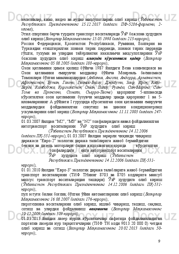 9негативлар,   кино,   видео   ва   аудио   маҳсулотларни   олиб   кириш   ( Ўзбекистон
Республикаси   Президентининг   15.12.2017   йилдаги   ПФ-5286-фармони,   2-
илова );
Этил спиртини барча турдаги транспорт   воситаларида ЎзР   божхона   ҳудудига
олиб кириш ( Вазирлар Маҳкамасининг 15.05.1998 йилдаги 213-қарори );
Россия   Федерацияси,   Қозоғистон   Республикаси,   Руминия,   Болгария   ва
Туркиядан   етиштирилган   хонаки   тирик   парранда,   хонаки   тирик   парранда
гўшти,   тухуми   ва   улардан   тайёрланган   иккиламчи   маҳсулотларини   ЎзР
божхона   ҳудудига   олиб   кириш   алоҳида   кўрсатмага   қадар   ( Вазирлар
Маҳкамасининг 05.08.2005 йилдаги 188-қарори );
Озон   қатламини   ҳимоя   қилиш   бўйича   1987   йилдаги   Вена   конвенцияси   ва
Озон   қатламини   емирувчи   моддалар   бўйича   Монреаль   баённомаси
Томонлари бўлган мамлакатлардан ( Албания, Ангола, Андорра, Арманистон,
Афғонистон,   Бутан,   Гаити,   Гвинея-Бисау,   Джибути,   Заир,   Ироқ,   Кабо-
Верде,   Камбоджа,   Қирғизистон,   Оман,   Палау,   Руанда,   Сан-Марино,   Сан-
Томе   ва   Принсини,   Сомали,   Сьерра-Леоне )   қарорнинг   5-иловасида
кўрсатилган   озон   қатламини   бузувчи   моддалар   ҳамда   қарорнинг   1   ва   5-
иловаларининг А рўйхати I гуруҳида кўрсатилган  озон қатламини емирувчи
моддалардан   фойдаланилган   совутиш   ва   ҳавони   кондиционерлаш
ускуналарини олиб кириш ( Вазирлар Маҳкамасининг 11.11.2005 йилдаги 247-
қарори );
01.03.2007 йилдан “М2”, “МЗ” ва “N2” тоифаларидаги аввал фойдаланилган 
автотранспорт воситаларини ЎзР ҳудудига   олиб кириш
( Ўзбекистон  Республикаси Президентининг 14.12.2006 
йилдаги ПҚ-531-қарори ); 01.03.2007   йилдан   зарарли   чиқинди   чиқариш  
даражаси   “Евро-2”   экологик даража   талабларига   жавоб   бермайдиган  
бензин   ва   дизель   моторлари   билан  жиҳозланган юқорида кўрсатилган
  тоифалардаги   янги автотранспорт воситаларини
ЎзР ҳудудига олиб кириш ( Ўзбекистон
Республикаси  Президентининг 14.12.2006 йилдаги ПҚ-531-
қарори );
01.01.2010 йилдан “Евро-3” экологик даража талабларига жавоб бермайдиган
транспорт   воситаларини   (ТИФ   ТНнинг   8703   ва   8705   кодларига   мансуб
махсус   транспорт   воситаларидан   ташқари)   ЎзР   ҳудудига   олиб   кириш
( Ўзбекистон   Республикаси   Президентининг   14.12.2006   йилдаги   ПҚ-531-
қарори );
пул ютуғи  билан боғлиқ бўлган  ўйин автоматларини  олиб  кириш ( Вазирлар
Маҳкамасининг 16.08.2007 йилдаги 176-қарори );
пиротехника   воситаларини   олиб   кириш,   ишлаб   чиқариш,   ташиш,   сақлаш,
сотиш   ва   улардан   фойдаланиш   вақтинча   ( Вазирлар   Маҳкамасининг
10.12.2009 йилдаги 309-қарори );
01.03.2013   йилдан   лазер   нурли   кўрсаткичлар   сифатида   фойдаланиладиган
портатив   лазерли  нур   тарқатгичларни   (ТИФ   ТН   коди   9013  20   000  0)   четдан
олиб   кириш   ва   сотиш   ( Вазирлар   Маҳкамасининг   20.02.2013   йилдаги   50-
қарори ); 