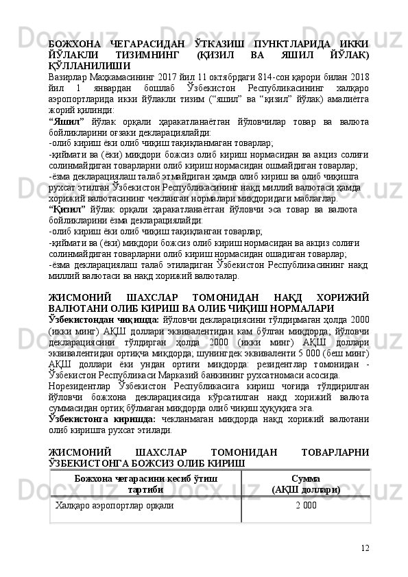 12БОЖХОНА   ЧЕГАРАСИДАН   ЎТКАЗИШ   ПУНКТЛАРИДА   ИККИ
ЙЎЛАКЛИ   ТИЗИМНИНГ   (ҚИЗИЛ   ВА   ЯШИЛ   ЙЎЛАК)
ҚЎЛЛАНИЛИШИ
Вазирлар Маҳкамасининг   2017 йил 11 октябрдаги 814-сон қарори билан 2018
йил   1   январдан   бошлаб   Ўзбекистон   Республикасининг   халқаро
аэропортларида   икки   йўлакли   тизим   (“яшил”   ва   “қизил”   йўлак)   амалиётга
жорий қилинди:
“Яшил”   йўлак   орқали   ҳаракатланаётган   йўловчилар   товар   ва   валюта
бойликларини оғзаки декларациялайди:
-олиб   кириш   ёки   олиб   чиқиш   тақиқланмаган   товарлар;
-қиймати ва (ёки) миқдори божсиз олиб кириш нормасидан ва акциз солиғи
солинмайдиган товарларни олиб кириш нормасидан ошмайдиган товарлар;
-ёзма декларациялаш талаб этмайдиган ҳамда олиб кириш ва олиб чиқишга  
рухсат этилган Ўзбекистон Республикасининг нақд миллий валютаси ҳамда 
хорижий валютасининг чекланган нормалари миқдоридаги маблағлар. 
“Қизил”   йўлак   орқали   ҳаракатланаётган   йўловчи   эса   товар   ва   валюта 
бойликларини ёзма декларациялайди:
-олиб   кириш   ёки   олиб   чиқиш   тақиқланган   товарлар;
-қиймати ва (ёки) миқдори божсиз олиб кириш нормасидан ва акциз солиғи  
солинмайдиган товарларни олиб кириш нормасидан ошадиган товарлар;
-ёзма   декларациялаш   талаб   этиладиган   Ўзбекистон   Республикасининг   нақд 
миллий валютаси ва нақд хорижий валюталар.
ЖИСМОНИЙ   ШАХСЛАР   ТОМОНИДАН   НАҚД   ХОРИЖИЙ
ВАЛЮТАНИ ОЛИБ КИРИШ ВА ОЛИБ ЧИҚИШ НОРМАЛАРИ
Ўзбекистондан чиқишда:   йўловчи декларациясини тўлдирмаган ҳолда 2000
(икки   минг)   АҚШ   доллари   эквивалентидан   кам   бўлган   миқдорда;   йўловчи
декларациясини   тўлдирган   ҳолда   2000   (икки   минг)   АҚШ   доллари
эквивалентидан ортиқча миқдорда; шунингдек эквиваленти 5 000 (беш минг)
АҚШ   доллари   ёки   ундан   ортиғи   миқдорда:   резидентлар   томонидан   -
Ўзбекистон Республикаси Марказий банкининг рухсатномаси асосида.
Норезидентлар   Ўзбекистон   Республикасига   кириш   чоғида   тўлдирилган
йўловчи   божхона   декларациясида   кўрсатилган   нақд   хорижий   валюта
суммасидан ортиқ бўлмаган миқдорда олиб чиқиш ҳуқуқига эга.
Ўзбекистонга   киришда:   чекланмаган   миқдорда   нақд   хорижий   валютани
олиб киришга рухсат этилади.
ЖИСМОНИЙ   ШАХСЛАР   ТОМОНИДАН   ТОВАРЛАРНИ
ЎЗБЕКИСТОНГА БОЖСИЗ ОЛИБ КИРИШ
Божхона   чегарасини   кесиб   ўтиш 
тартиби Сумма 
(АҚШ   доллари)
Халқаро   аэропортлар   орқали 2   000 